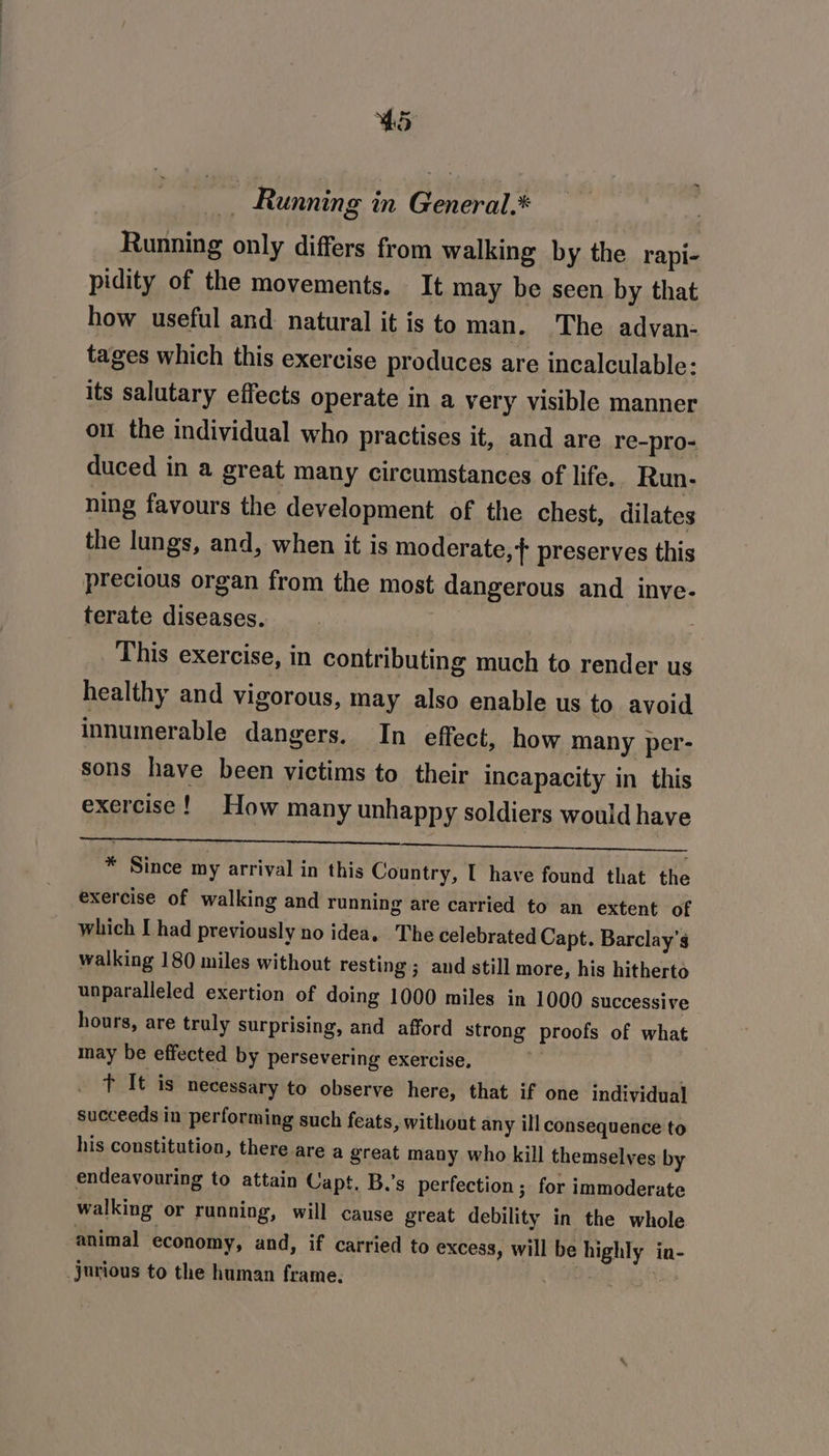 _ Running in General.* | Running only differs from walking by the rapi- pidity of the movements. It may be seen by that how useful and natural it is to man, ‘The advan- tages which this exercise produces are incalculable: its salutary effects operate in a very visible manner ou the individual who practises it, and are re-pro- duced in a great many circumstances of life. Run- ning favours the development of the chest, dilates the lungs, and, when it is moderate,+ preserves this precious organ from the most dangerous and inve- terate diseases. : : This exercise, in contributing much to render us healthy and vigorous, may also enable us to avoid innumerable dangers. In effect, how many per- sons have been victims to their incapacity in this exercise! How many unhappy soldiers would have itt. te At ais uk TEE oe * Since my arrival in this Country, [ have found that the exercise of walking and running are carried to an extent of which I had previously no idea. The celebrated Capt. Barclay’s walking 180 miles without resting; and still more, his hitherto unparalleled exertion of doing 1000 miles in 1000 successive hours, are truly surprising, and afford strong proofs of what may be effected by persevering exercise, | t It is necessary to observe here, that if one individual succeeds in performing such feats, without any ill consequence to his constitution, there are a great many who kill themselves by endeavouring to attain Capt, B.’s perfection; for immoderate walking or running, will cause great debility in the whole animal economy, and, if carried to excess, will be highly in- jurious to the human frame.