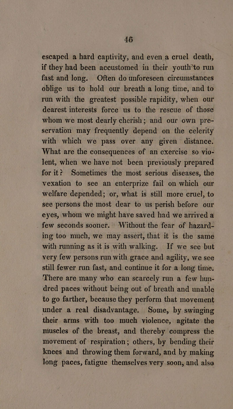 escaped a hard captivity, and even a cruel death, if they had been accustomed in their youth*to run fast and long. Often do unforeseen circumstances oblige us to hold our breath a long time, and to run with the greatest possible rapidity, when our dearest interests force us to the rescue of those whom we most dearly cherish; and our own pre- servation may frequently depend on the celerity with which we pass over any given distance. What are the consequences of an exercise so viv- lent, when we have not been previously prepared for it? Sometimes the most serious diseases, the vexation to see an enterprize fail on which our welfare depended; or, what is still more cruel, to see persons the most dear to us perish before our eyes, whom we might have saved had we arrived a _ few seconds sooner. Without the fear of hazard- ing too much, we may assert, that it is the same with running as it is with walking. If we see but — very few persons run with grace and agility, we see still fewer run fast, and continue it for a long time. There are many who can scarcely run a few hun- dred paces without being out of breath and unable to go farther, because they perform that movement under a real disadvantage. Some, by swinging their arms with too much violence, agitate the muscles of the breast, and thereby compress the movement of respiration; others, by bending their knees and throwing them forward, and by making long paces, fatigue themselves very soon, and also