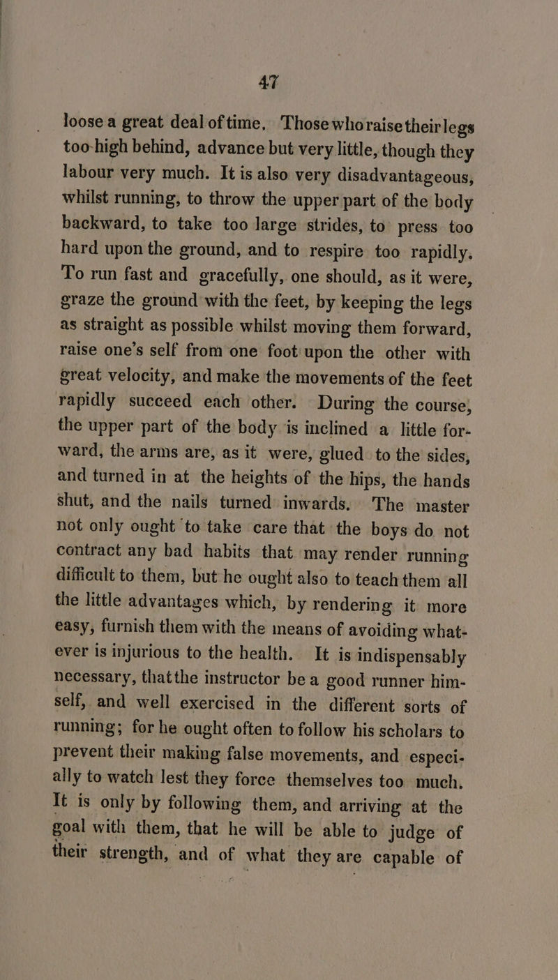 loose a great deal oftime, Those whoraise theirlegs too-high behind, advance but very little, though they labour very much. It is also very disadvantageous, whilst running, to throw the upper part of the body backward, to take too large strides, to’ press too hard upon the ground, and to respire too rapidly, To run fast and gracefully, one should, as it were, graze the ground with the feet, by keeping the legs as straight as possible whilst moving them forward, raise one’s self from one foot upon the other with great velocity, and make the movements of the feet rapidly succeed each other. During the course, the upper part of the body is inclined a little for- ward, the arms are, as it were, glued. to the sides, and turned in at the heights of the hips, the hands shut, and the nails turned inwards, The master not only ought ‘to take care that the boys do not contract any bad habits that may render running difficult to them, but he ought also to teach them all the little advantages which, by rendering it more easy, furnish them with the means of avoiding what- ever is injurious to the health. It is indispensably necessary, thatthe instructor be a good runner him- self, and well exercised in the different sorts of running; for he ought often to follow his scholars to prevent their making false movements, and especi- ally to watch lest they force themselves too much. It is only by following them, and arriving’ at the goal with them, that he will be able to judge of their strength, and of what they are e capable of