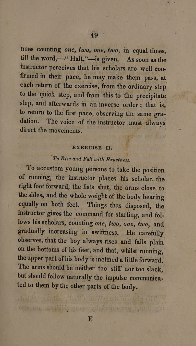 nues counting one, two, one, two, in equal times, till the word,—“&lt; Halt,”—is given. As soon as the instructor perceives that his scholars are well con- firmed in their pace, he may make them pass, at each return of the exercise, from the ordinary step to the quick step, and from this to the precipitate step, and afterwards in an inverse order ; that is, to return to the first pace, observing the same gra- dation. The voice of the instructor must always direct the movements. ey ha EXERCISE Ii. ‘To Rise and Fall with Heacthess. To accustom young persons to take the position — of running, the instructor places his scholar, the right foot forward, the fists shut, the arms close to the sides, and the whole weight of the body bearing equally on both feet. Things thus disposed, the instructor gives the command for starting, and fol- lows his scholars, counting one, two, one, two, and gradually increasing in swiftness. He carefully observes, that the boy always rises and falls plain on the bottoms of his feet, and that, whilst running, the upper part of his body is inclined a little forward. The arms should be neither too stiff nor too slack, but should follow naturally the impulse communica- ted to them : the other pete of the body.