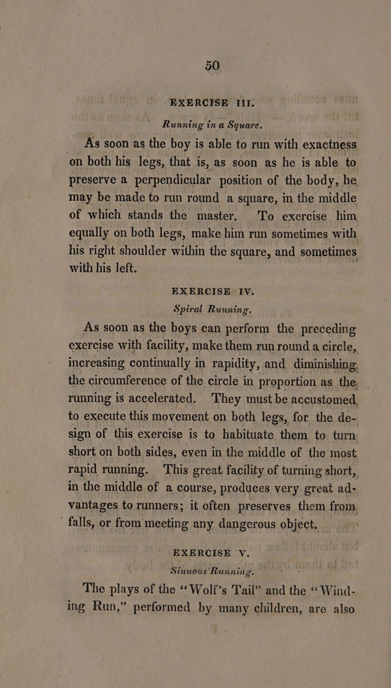 EXERCISE Ir: Running in a Square. As soon as the boy is able to run with exactness on both his: legs, that i is, as soon as he is able to preserve a perpendicular position of the body, he. may be made to run round a square, in the middle of which stands the master. To exercise him equally on both legs, make him run sometimes with his right shoulder within the square, and sometimes with his left. ” EXERCISE. Iv. Spiral Running. As soon as the boys can perform the preceding exercise with facility, make them run round a circle, increasing continually i in rapidity, and diminishing. the circumference of the circle in proportion as the. running is accelerated. They must be accustomed. to execute this movement on both legs, for the de- sion of this exercise is to habituate them to turn, short on both sides, even in the middle of the most rapid running. ‘This great facility of turning short, in the middle of a course, produces very great ad- vantages to runners; it often preserves them from. falls, or from meeting any dangerous object. EXERCISE V. Sinwois ‘Running a, The plays of the “‘Wolf’s Tail” and the “ Wind- ing Run,” performed by many children, are also