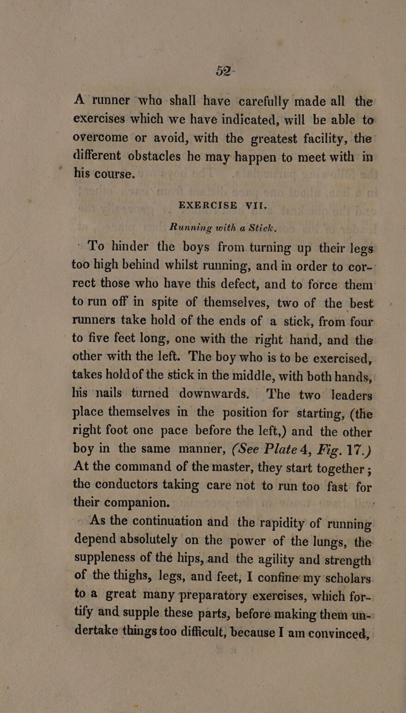 o2- A runner who shall have carefully made all the exercises which we have indicated, will be able to overcome or avoid, with the greatest facility, the different obstacles he may happen to meet with in his course. | EXERCISE VII, Running with a Stick. To hinder the boys from.turning up their legs too high behind whilst running, and in order to cor-’ rect those who have this defect, and to force them to run off in spite of themselves, two of the best runners take hold of the ends of a stick, from four to five feet long, one with the right hand, and the other with the left. The boy who is to be exercised, takes hold of the stick in the middle, with both hands, his nails turned downwards. The two’ leaders place themselves in the position for starting, (the right foot one pace before the left,) and the other boy in the same manner, (See Plate 4, Fig. 17.) At the command of the master, they start together ; the conductors taking care not to run too aig for their companion. | As the continuation and the retpidityr of running depend absolutely on the power of the lungs, the suppleness of the hips, and the agility and strength of the thighs, legs, and feet; I confine:my scholars. to a great many preparatory exercises, which for- tify and supple these parts, before making them un-: dertake things too difficult; because I am convinced,