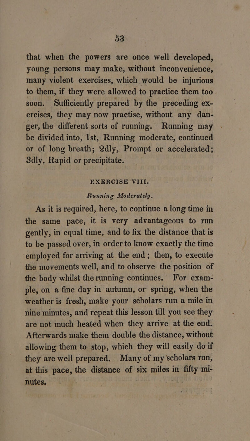 03 that when the powers are once well developed, young persons may make, without inconvenience, many violent exercises, which would be injurious to them, if they were allowed to practice them too - soon. Sufliciently prepared by the preceding ex- ercises, they may now practise, without any dan- ver, the different sorts of running. Running may be divided into, Ist, Running moderate, continued or of long breath; 2dly, Bron bed or accelerated; 3dly, Rapid or cD EXERCISE VIII. Running Moderately. As it is required, here, to continue a long time in the same pace, it is very advantageous to run gently, in equal time, and to fix the distance that is to be passed over, in order to know exactly the time employed for arriving at the end; then, to execute the movements well, and to observe the position of the body whilst the running continues. For exam- ple, on a fine day in autumn, or spring, when the weather is fresh, make your scholars run a mile in nine minutes, and repeat this lesson till you see they are not much heated when they arrive at the end. Afterwards make them double the distance, without allowing them to stop, which they will easily do if they are well prepared. Many of my'scholars run, at this pace, the distance of six miles in mi- nutes, ; Ss Bak