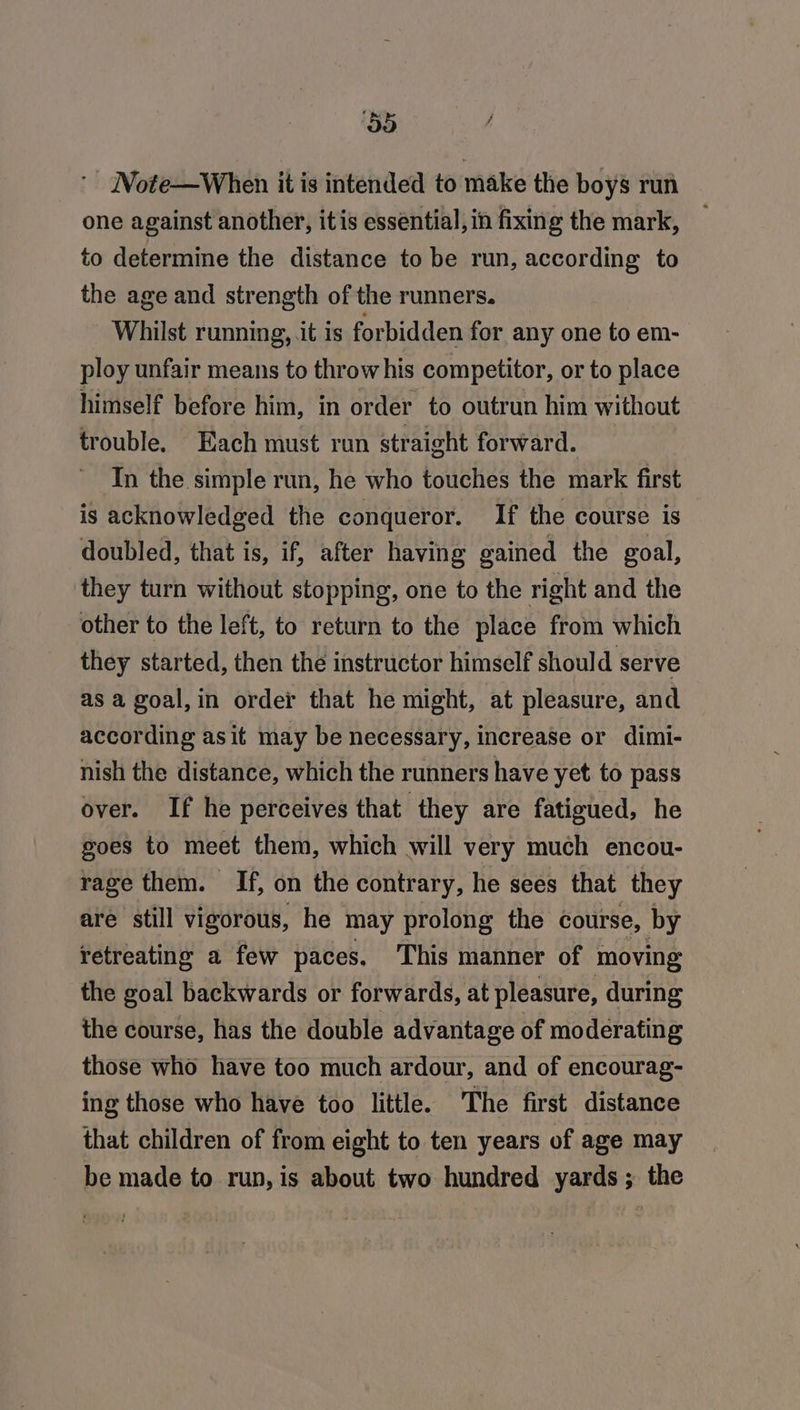 ‘55 Note—When it is intended to make the boys run one against another, itis essential, in fixing the mark, to determine the distance to be run, according to the age and strength of the runners. _ Whilst running, it is forbidden for any one to em- ploy unfair means to throw his competitor, or to place himself before him, in order to outrun him without trouble. Each must run straight forward. In the simple run, he who touches the mark first is acknowledged the conqueror. If the course is doubled, that is, if, after having gained the goal, they turn without stopping, one to the right and the other to the left, to return to the place from which they started, then the instructor himself should serve as a goal,in order that he might, at pleasure, and according asit may be necessary, increase or dimi- nish the distance, which the runners have yet to pass over. If he perceives that they are fatigued, he goes to meet them, which will very much encou- rage them. If, on the contrary, he sees that they are still vigorous, he may prolong the course, by retreating a few paces, This manner of moving the goal backwards or forwards, at pleasure, during the course, has the double advantage of moderating those who have too much ardour, and of encourag- ing those who have too little. he first distance that children of from eight to ten years of age may be made to run, is about two hundred yards; the