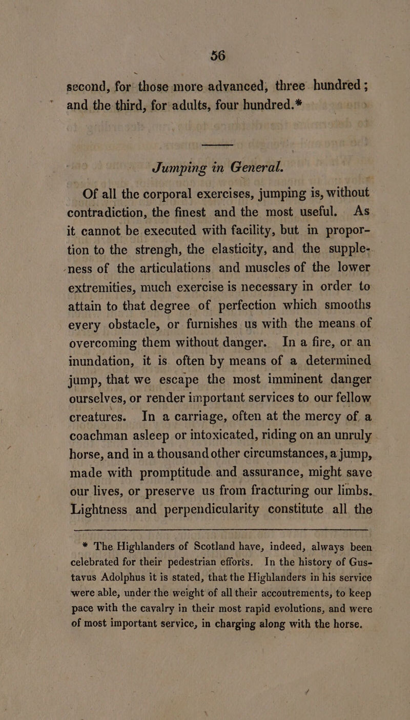 second, for those more advanced, three hundred ; and the third, for adults, four hundred.* Jumping in General. of all the corporal exercises, jumping is, srithciit contradiction, the finest and the most useful. As it cannot be executed with facility, but mm propor- tion to the strengh, the elasticity, and the supple- mess of the articulations and muscles of the lower extremities, much exercise is necessary in order to attain to that degree of perfection which smooths every obstacle, or furnishes us with the means of overcoming them without danger. In a fire, or an inundation, it is. often by means of a determined jump, that we escape the most imminent danger ourselves, or render important services to our fellow creatures. In a carriage, often at the mercy of a coachman asleep or intoxicated, riding on an unruly horse, and in a thousand other circumstances, a jump, made with promptitude. and assurance, might save our lives, or preserve us from fracturing our limbs. Lightness and perpendicularity constitute all the * The Highlanders of Scotland have, indeed, always been celebrated for their pedestrian efforts. In the history of Gus- tavus Adolphus it is stated, that the Highlanders in his service were able, under the weight of all their accoutrements, to keep pace with the cavalry in their most rapid evolutions, and were of most important service, in charging along with the horse.