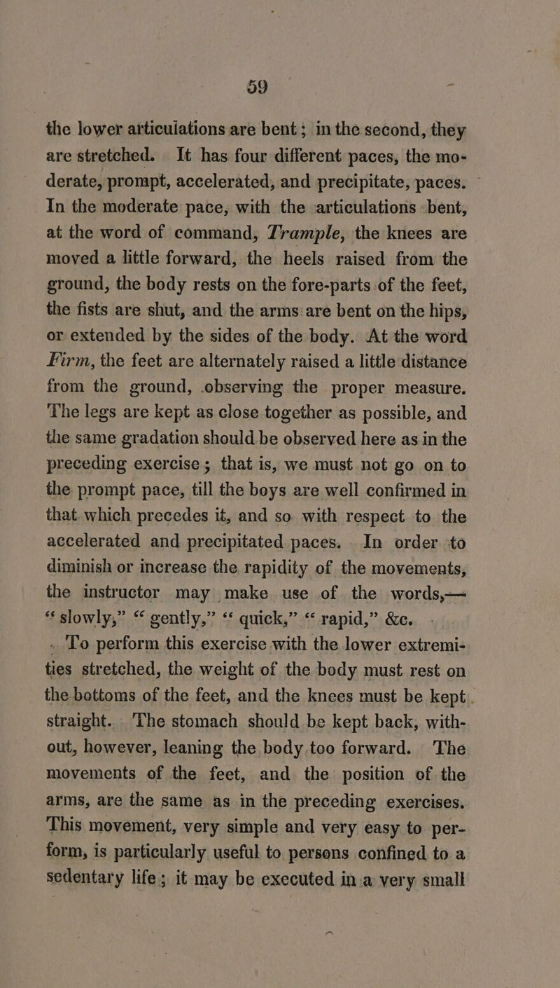 39 the lower articuiations are bent; in the second, they are stretched. It has four different paces, the mo- derate, prompt, accelerated, and precipitate, paces. — In the moderate pace, with the articulations -bent, at the word of command, Trample, the knees are moved a little forward, the heels raised from the ground, the body rests on the fore-parts of the feet, the fists are shut, and the arms:are bent on the hips, or extended by the sides of the body. At the word Firm, the feet are alternately raised a little distance from the ground, .observing the proper measure. The legs are kept as close together as possible, and the same gradation should. be observed here as in the preceding exercise; that is, we must not go on to the prompt pace, till the boys are well confirmed in that. which precedes it, and so with respect to the accelerated and precipitated paces. In order to diminish or increase the rapidity of the movements, the instructor may make use of the words,— “‘ slowly,” “ gently,” ‘* quick,” “ rapid,” &amp;c. . 'To perform this exercise with the lower extremi- ties stretched, the weight of the body must rest on the bottoms of the feet, and the knees must be kept. straight. The stomach should be kept back, with- out, however, leaning the body.too forward. The movements of the feet, and the position of the arms, are the same as in the preceding exercises. This movement, very simple and very easy to per- form, is particularly useful to persons confined to a sedentary life; it may be executed in.a very small