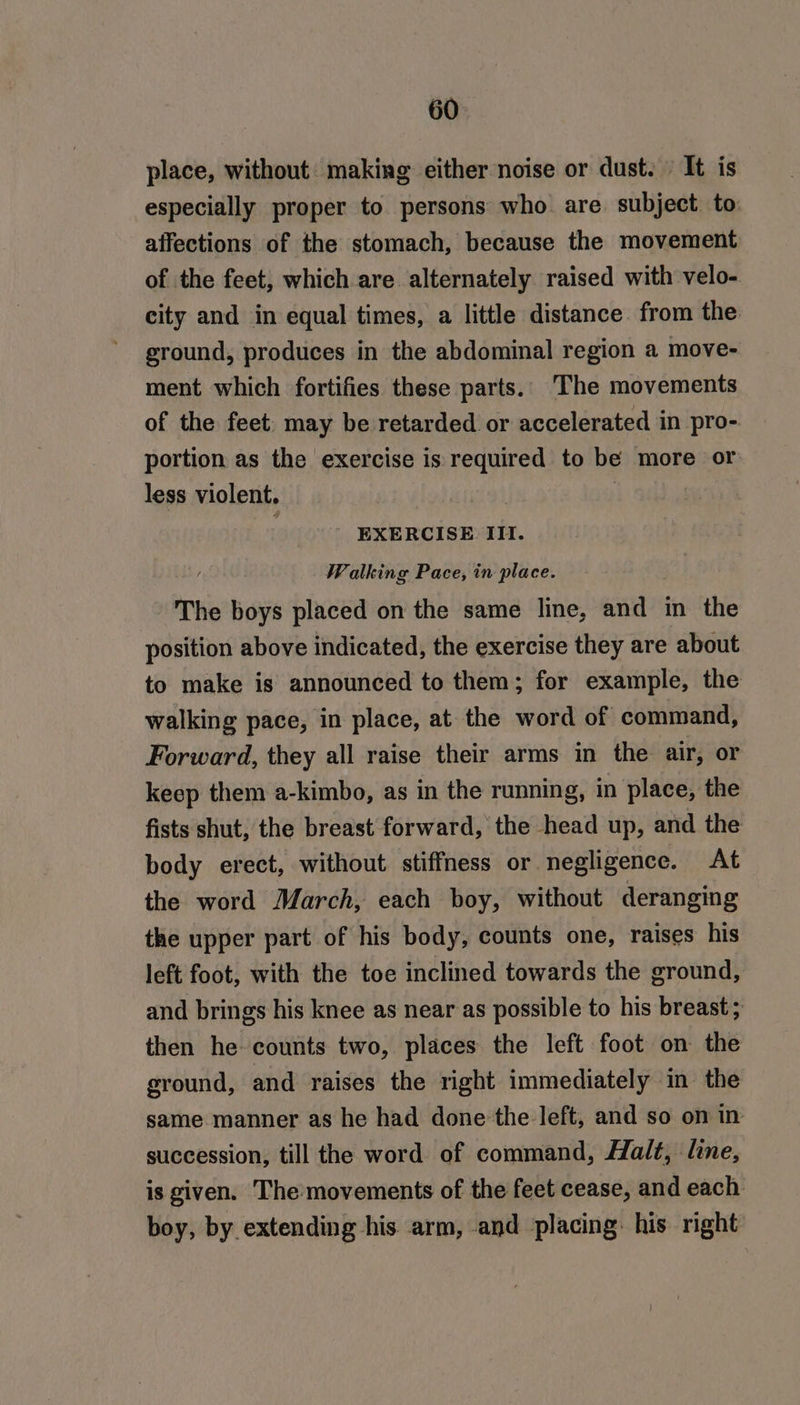 place, without making either noise or dust.» It is especially proper to persons who are. subject to affections of the stomach, because the movement of the feet, which are alternately raised with velo- city and in equal times, a little distance from the ground, produces in the abdominal region a move- ment which fortifies these parts. The movements of the feet. may be retarded or accelerated in pro- portion as the exercise is required to be more or less violent. 4193 | | EXERCISE II. Walking Pace, in place. The boys placed on the same line, and in the position above indicated, the exercise they are about to make is announced to them; for example, the walking pace, in place, at the word of command, Forward, they all raise their arms in the air, or keep them a-kimbo, as in the running, in place, the fists shut, the breast forward, the head up, and the body erect, without stiffness or negligence. At the word March, each boy, without deranging the upper part of his body, counts one, raises his left foot, with the toe inclined towards the ground, and brings his knee as near as possible to his breast ; then he counts two, places the left foot on the ground, and raises the right immediately in the same manner as he had done ‘the left, and so on in succession, till the word of command, Halt, line, is given. The:movements of the feet cease, and each boy, by extending his. arm, and placing: his right