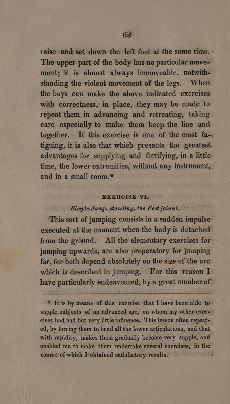 raise and set down the left foot at the same time. - The upper part of the body has no particular move- ment; it is almost always immoveable, notwith- standing the violent movement of the legs. When the boys can make the above indicated exercises with correctness, in place, they may be made to repeat them in advancing and retreating, taking | care especially to make them keep the line and together. If this exercise is one of the most fa-; tiguing, it is also that which presents the greatest advantages for supplying and. fortifying, in a little time, the lower extremities, without any instrument, and in a small room.* EXERCISE VI. Simple, Jump, standing, the Feet joined. °° This sort of jumping consists in a sudden impulse executed at the moment when the body is detached . from the ground. All the elementary exercises for — jumping upwards, are also preparatory for jumping far, for both depend absolutely on the size of the are which is described in jumping. For this reason I: have particularly endeavoured, by a great number of - * It is by means of this exercise that I have been able to: supple subjects of an advanced age, on whom my other exer=» cises had had but very little influence. This lesson often repeat- . ed, by forcing them to bend all the lower articulations, and that. with rapidity, makes them gradually become very supple, and enabled me to make them undertake several exercises, in Be course ‘of which I-obtained satisfactory. results.