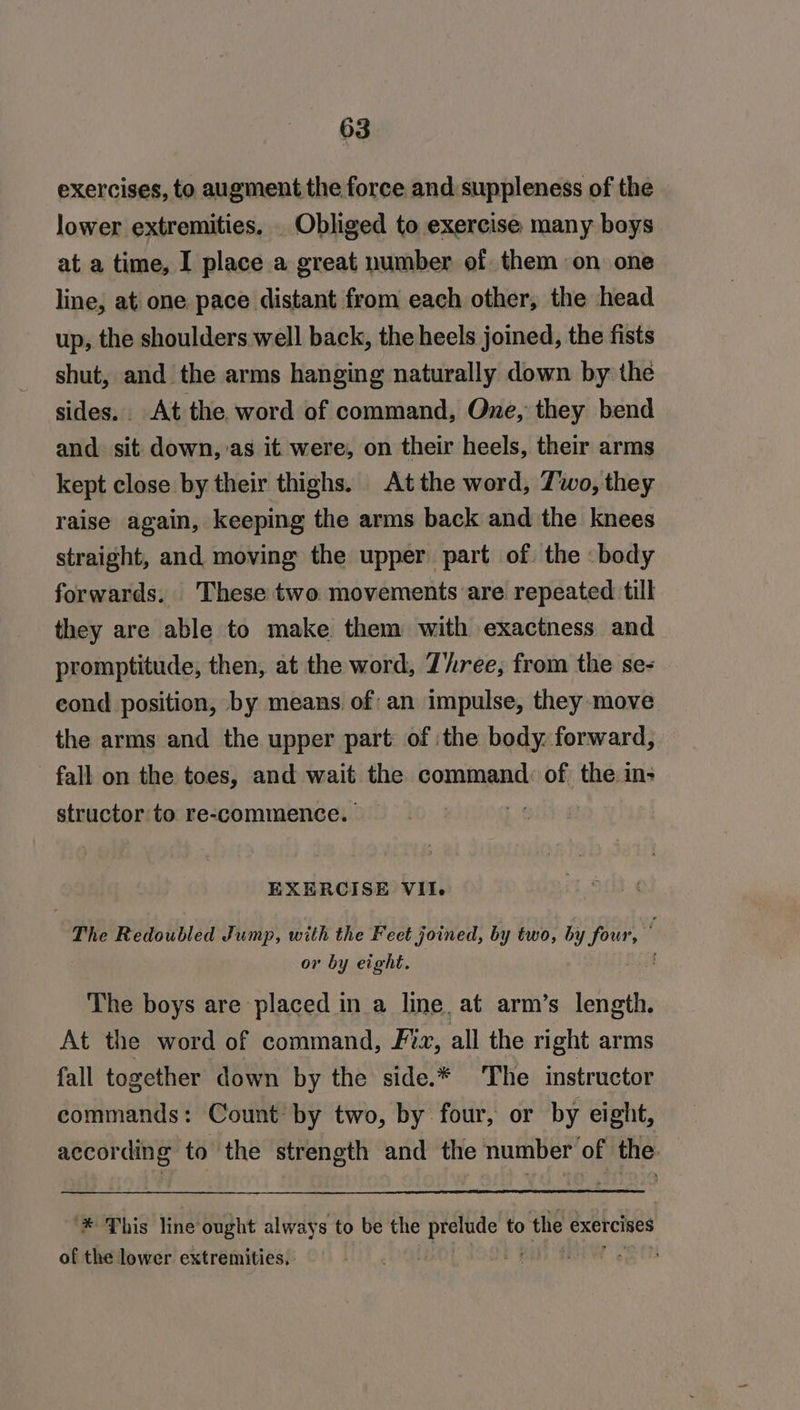exercises, to augment the force and suppleness of the lower extremities. . Obliged to exercise many boys at a time, I place a great number of them on one line, at one pace distant from each other, the head up, the shoulders well back, the heels joined, the fists shut, and the arms hanging naturally down by the sides. At the word of command, One, they bend and sit down, as it were, on their heels, their arms kept close by their thighs. At the word, Zwo, they raise again, keeping the arms back and the knees straight, and moving the upper part of. the body forwards. These two movements are repeated till they are able to make them with exactness and promptitude, then, at the word, Z’ree,; from the se- cond position, by means. of: an impulse, they move the arms and the upper part: of the body. forward, fall on the toes, and wait the command: of the in; structor to re-commence. — = EXERCISE VII. The Redoubled Jump, with the Feet joined, by two, pati on or by eight. a The boys are placed in a line. at arm’s length. At the word of command, Fiz, all the right arms fall together down by the side.* The instructor commands: Count’ by two, by four, or by eight, according to the strength and the number of the ‘* This line ought always to be the prelude to the exercises of the lower extremities,