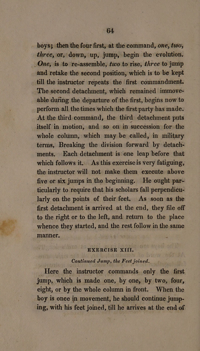 boys; then the four first, at the command, one, two, three, or, down, up, jump, begin the evolution. One; is to re-assemble, two to rise, three to jump and retake the second position, which is to be kept till the instructor repeats the first commandment. The second detachment, which remained immove- able during the departure of the first, begins now to perform all the times which the first party has made. At the third, command, the third: detachment puts itself in motion, and so on in succession for the whole column, which may be called, in military terms, Breaking the division forward by detach- ments. Each detachment is one leap before that which follows it... As this exercise is very fatiguing, the instructor will not make them execute above five or. six jumps in the beginning. He ought par- ticularly to require that his scholars fall perpendicu- — Jarly on the points of their feet. As soon as the first detachment is arrived at the end, they file off to the right or to the left, and return to the place whence they started, and the rest follow.in the same manner, | s EXERCISE XIII. Continued Jump, the Feet joined. ; Here the instructor commands. only the first jump, which is made one, by one, by two, four, eight, or by the whole column in front. When the boy is once in movement, he should continue jump- ing, with his feet joined, till he arrives at the end of