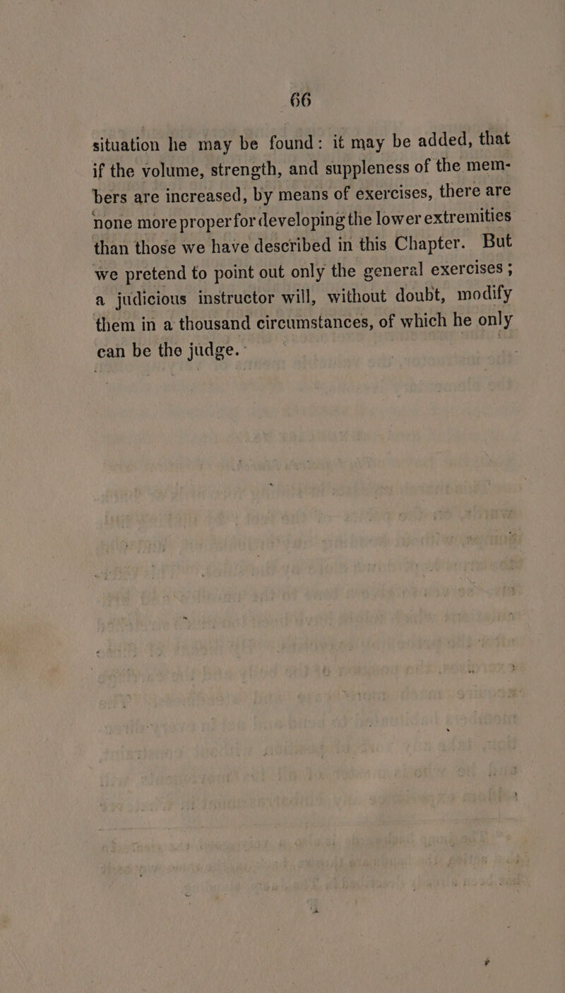 situation he may be found: it may be added, that if the volume, strength, and suppleness of the mem- bers are increased, by means of exercises, there are none more proper for developing the lower extremities than those we have described in this Chapter. But we pretend to point out only the general exercises ; a judicious instructor will, without doubt, modify them in a thousand circumstances, of which he only ean be the judge. pe