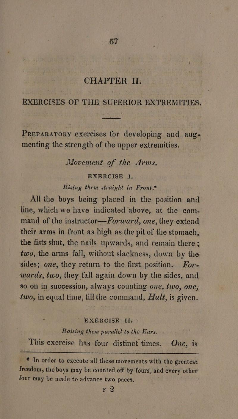 CHAPTER II. EXERCISES OF THE SUPERIOR EXTREMITIES, Preparatory exercises for developing and aug- menting the strength of the upper extremities. Movement of the Arms. - EXERCISE 1. | Rising them straight in Front.* All the boys being placed in the position and line, which we have indicated ‘above, at the com- mand of the instructor—Forward, one, they extend their arms in front as high as the pit of the stomach, the fists shut, the nails upwards, and remain there; two, the arms fall, without slackness, down by the sides; one, they return to the first. position. For- wards, two, they fall again down by the sides,.and So on in succession, always counting one, two, one, two, in equal time, till the command, Halt, is given. ‘ _ EXERCISE If. Raising them parallel to the Ears. This exercise has four distinct times. One, is * In order to execute all these movements with the greatest freedom, the boys may be counted off by fours, and every other four may be made to advance two paces. F 2