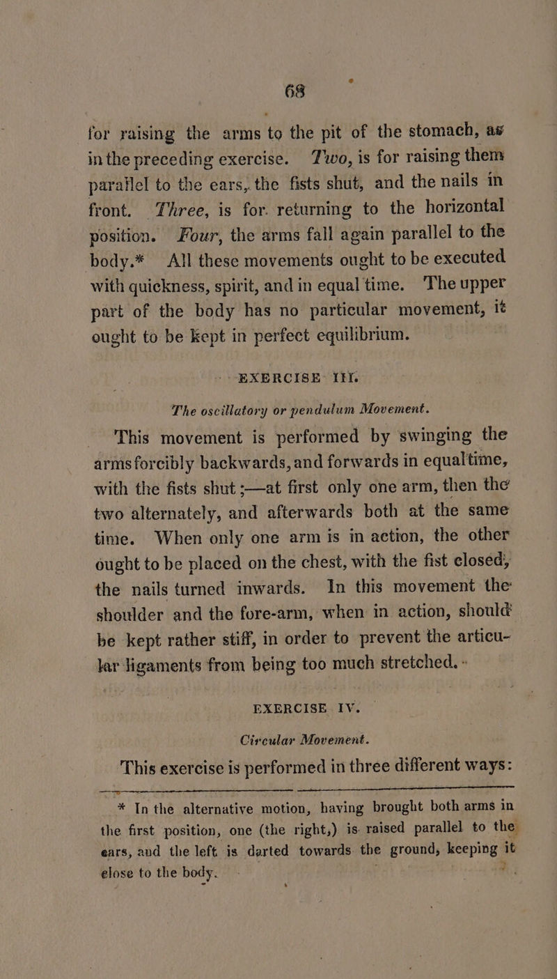 for raising the arms to the pit of the stomach, aw in the preceding exercise. Two, is for raising them parailel to the ears,. the fists shut, and the nails in front. Three, is for. returning to the horizontal position. Four, the arms fall again parallel to the body.* All these movements ought to be executed with quickness, spirit, and in equal time. The upper part of the body has no particular movement, it ought to be Kept in perfect equilibrium. - EXERCISE: If. The oscillatory or pendulum Movement. This movement is performed by swinging the arms forcibly backwards, and forwards in equaltime, with the fists shut :—at first only one arm, then the two alternately, and afterwards both at the same time. When only one arm is in action, the other ought to be placed on the chest, with the fist closed; the nails turned inwards. In this movement the shoulder and the fore-arm, when in action, should be kept rather stiff, in order to prevent the articu- lar ligaments from being too much stretched. » EXERCISE IV. Circular Movement. This exercise is performed in three different ways: * In the alternative motion, having brought both arms in the first position, one (the right,) is raised parallel to the ears, and the left is darted towards the ground, keeping it elose to the body. | 3 s