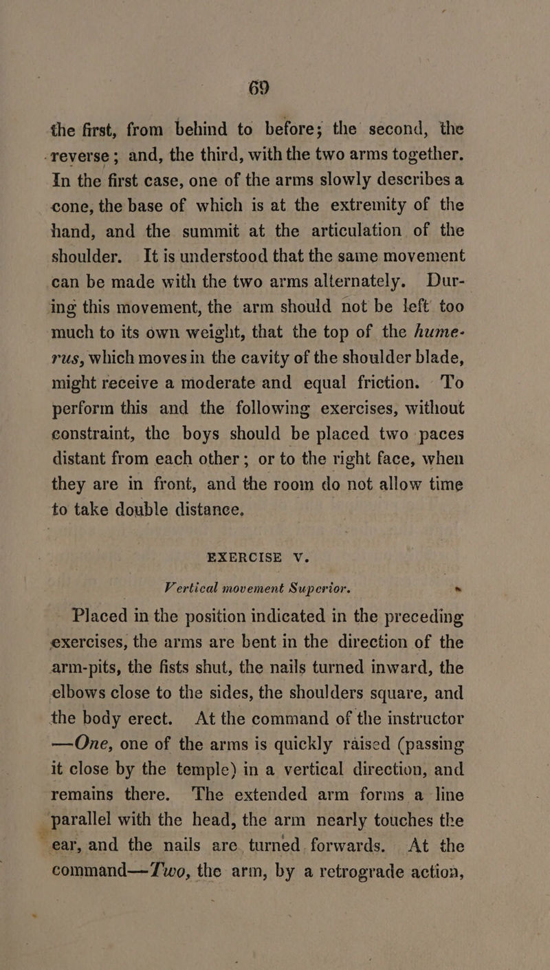 the first, from behind to before; the second, the -reverse ; and, the third, with the two arms together. In the first case, one of the arms slowly describes a cone, the base of which is at the extremity of the hand, and the summit at the articulation of the shoulder. It is understood that the same movement can be made with the two arms alternately. Dur- ing this movement, the arm should not be left too much to its own weight, that the top of the hume- rus, which moves in the cavity of the shoulder blade, might receive a moderate and equal friction. To perform this and the following exercises, without constraint, the boys should be placed two paces distant from each other ; or to the right face, when they are in front, and the room do not allow time to take double distance. EXERCISE V. Vertical movement Superior. ~ _ Placed in the position indicated in the preceding exercises, the arms are bent in the direction of the arm-pits, the fists shut, the nails turned inward, the elbows close to the sides, the shoulders square, and the body erect. At the command of the instructor —One, one of the arms is quickly raised (passing it close by the temple) in a vertical direction, and remains there. ‘The extended arm forms a line parallel with the head, the arm nearly touches the ear, and the nails are. turned. forwards. At the command—Two, the arm, by a retrograde action,