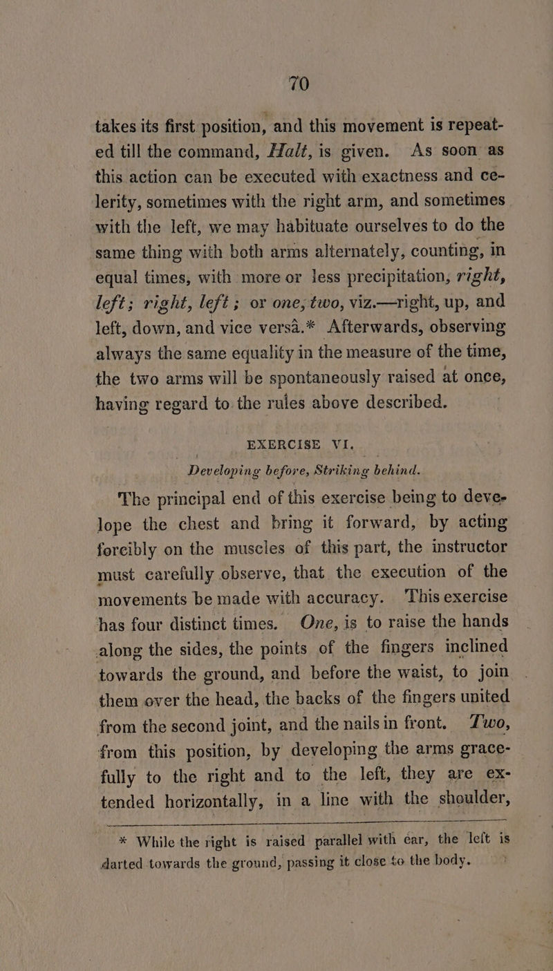 takes its first position, and this movement is repeat- ed till the command, Halt, is given. As soon as this action can be executed with exactness and ce- lerity, sometimes with the right arm, and sometimes. with the left, we may habituate ourselves to do the same thing with both arms alternately, counting, in equal times, with more or less precipitation, right, left; right, left ; or one, two, viz.—right, up, and left, down, and vice versa.* Afterwards, observing always the same equality in the measure of the time, the two arms will be spontaneously raised at once, having regard to the rules above described. | EXERCISE VI. : Developing before, Striking end, The principal end of this exercise being to devee lope the chest and bring it forward, by acting forcibly on the muscles of this part, the instructor must carefully observe, that the execution of the movements be made with accuracy. ‘This exercise has four distinct times. One, is to raise the hands along the sides, the points of the fingers inclined towards the ground, and before the waist, to join them over the head, the backs of the fingers united from the second joint, and the nailsin front. Zwo, from this position, by developing the arms grace- fully to the right and to the left, they are eX- tended horizontally, in a line with the shoulder, Pade eg BEE AGE RP aC EEY CUR ES Cane Se * While the right is raised parallel with ear, the leit is darted towards the ground, passing it close to the body.