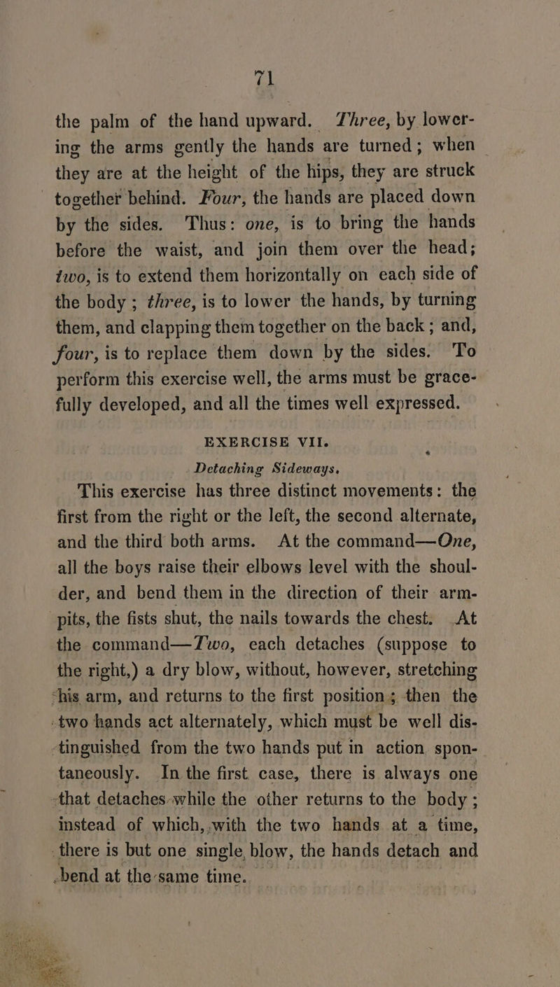 (al the palm of the hand upward. Three, by lower- ing the arms gently the hands are turned ; when they are at the height of the hips, they are struck by the sides. Thus: one, is to bring the hands before the waist, and join them over the head; two, is to extend them horizontally on each side of the body ; three, is to lower the hands, by turning them, and clapping them together on the back ; and, four, is to replace them down by the sides. To perform this exercise well, the arms must be grace- fully developed, and all the times well expressed. EXERCISE VII. Detaching Sideways, This exercise has three distinct movements: the first from the right or the left, the second alternate, and the third both arms. At the command—One, all the boys raise their elbows level with the shoul- der, and bend them in the direction of their arm- the command—Zwo, each detaches (suppose to the right,) a dry blow, without, however, stretching taneously. In the first case, there is always one instead of which, with the two hands at a time,