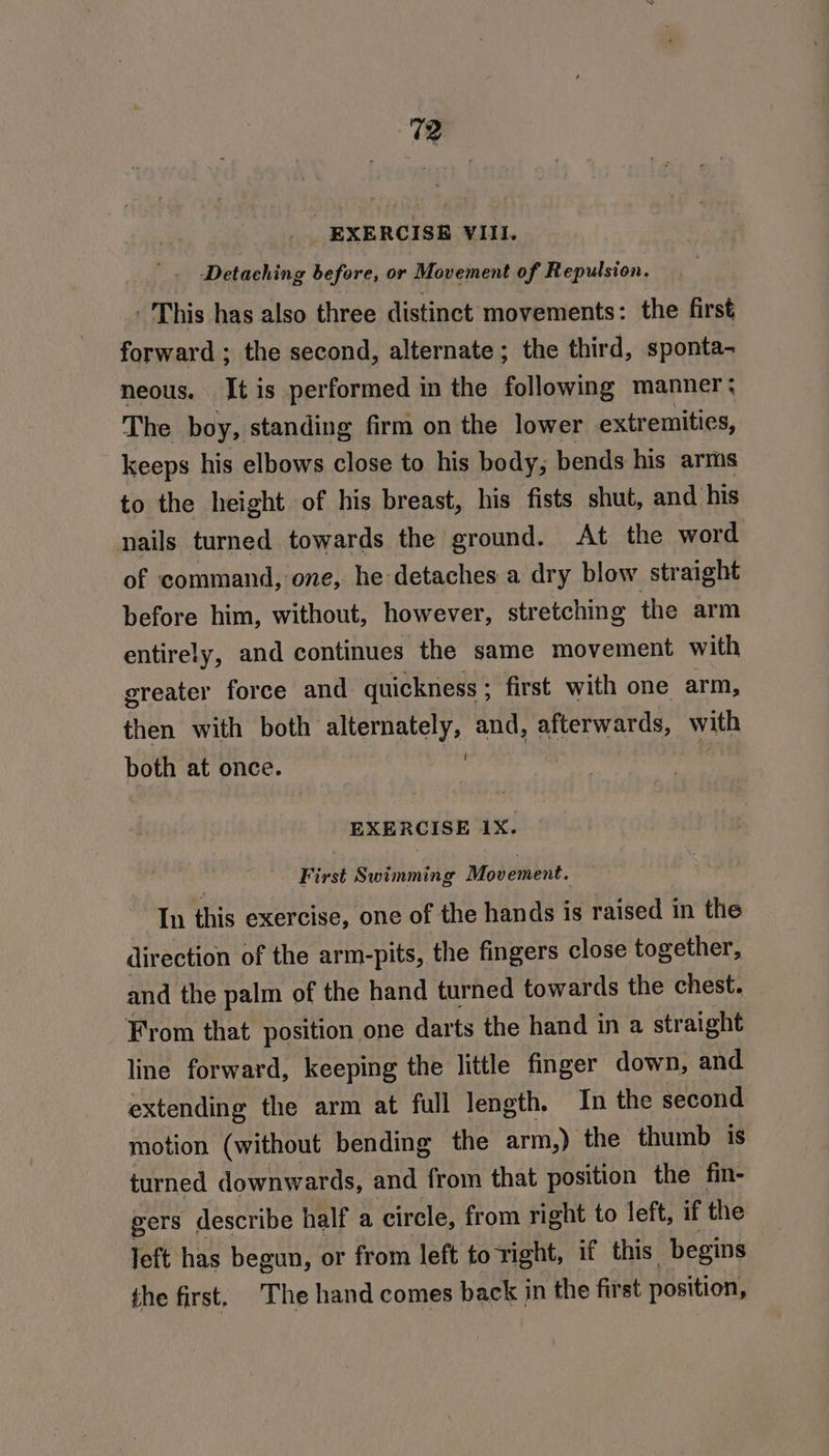 EXERCISE VIII. Detaching before, or Movement of Repulsion. ' This has also three distinct movements: the first forward ; the second, alternate; the third, sponta- neous. It is performed in the following manner: The boy, standing firm on the lower extremities, keeps his elbows close to his body, bends his arms to the height of his breast, his fists shut, and his nails turned towards the ground. At the word of command, one, he detaches a dry blow straight before him, without, however, stretching the arm entirely, and continues the same movement with greater force and quickness ; first with one arm, then with both alternately, and, afterwards, with both at once. ie EXERCISE 1X. | First Swimming Movement. In this exercise, one of the hands is raised in the direction of the arm-pits, the fingers close together, and the palm of the hand turned towards the chest. From that position one darts the hand in a straight line forward, keeping the little finger down, and extending the arm at full length. In the second motion (without bending the arm,) the thumb is turned downwards, and from that position the fin- gers describe half a circle, from right to left, if the left has begun, or from left to right, if this begins the first, The hand comes back in the first position,