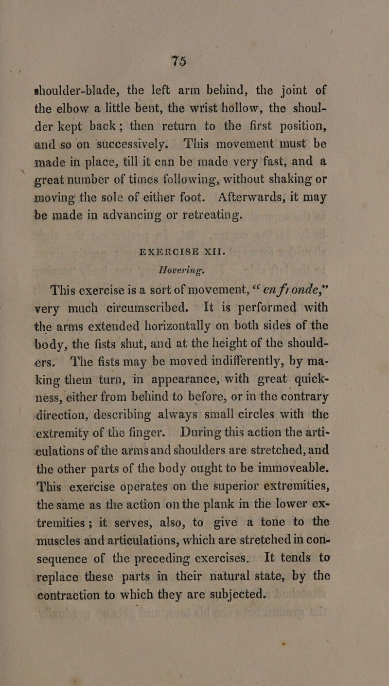 shoulder-blade, the left arm behind, the joint of the elbow a little bent, the wrist hollow, the shoul- der kept back; then return to the first position, and so on successively. This movement must be made in place, till it can be made very fast, and a ' great number of times following, without shaking or moving the sole of either foot. Afterwards, it may be made in advancing or retreating. EXERCISE XII. Hovering. This exercise is a sort of movement, “ en fronde,” very much circumscribed. It is performed with the arms extended horizontally on both sides of the body, the fists shut, and at the height of the should- ers. The fists may be moved indifferently, by ma- king them turn, in appearance, with great quick- ness, either from behind to before, or in the contrary direction, describing always small circles with the ‘extremity of the finger. During this action the arti- culations of the armsand shoulders are stretched, and the other parts of the body ought to be immoveable. This exercise operates on the superior extremities, the same as the action on the plank in the lower ex- tremities ; it serves, also, to give a tone to the muscles and articulations, which are stretched in con- sequence of the preceding exercises. It tends to replace these parts in their natural state, by the contraction to which they are subjected. —
