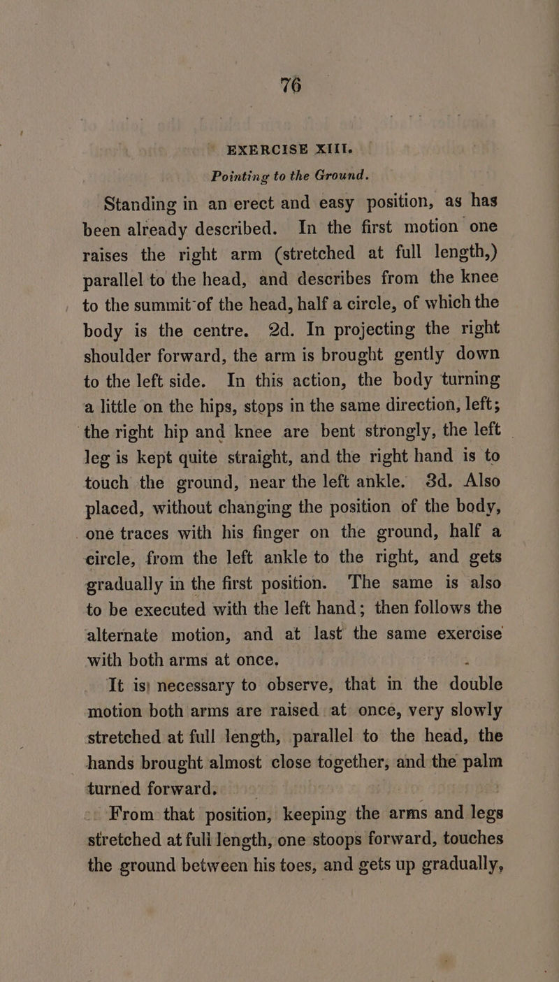 EXERCISE XIII. Pointing to the Ground. Standing in an erect and easy position, as has been already described. In the first motion one raises the right arm (stretched at full length,) parallel to the head, and describes from the knee to the summit’of the head, half a circle, of which the body is the centre. 2d. In projecting the right shoulder forward, the arm is brought gently down to the left side. In this action, the body turning a little on the hips, stops in the same direction, left; ‘the right hip and knee are bent strongly, the left _ leg is kept quite straight, and the right hand is to touch the ground, near the left ankle. 3d. Also placed, without changing the position of the body, one traces with his finger on the ground, half a circle, from the left ankle to the right, and gets gradually in the first position. The same is also to be executed with the left hand; then follows the alternate motion, and at last the same exercise with both arms at once. It is) necessary to observe, that in the double motion both arms are raised at once, very slowly stretched at full length, parallel to the head, the hands brought almost close together, and the palm turned forward. _ From. that position, keeping the arms and fees wi etched at full length, one stoops forward, touches the ground between his toes, and gets up gradually,