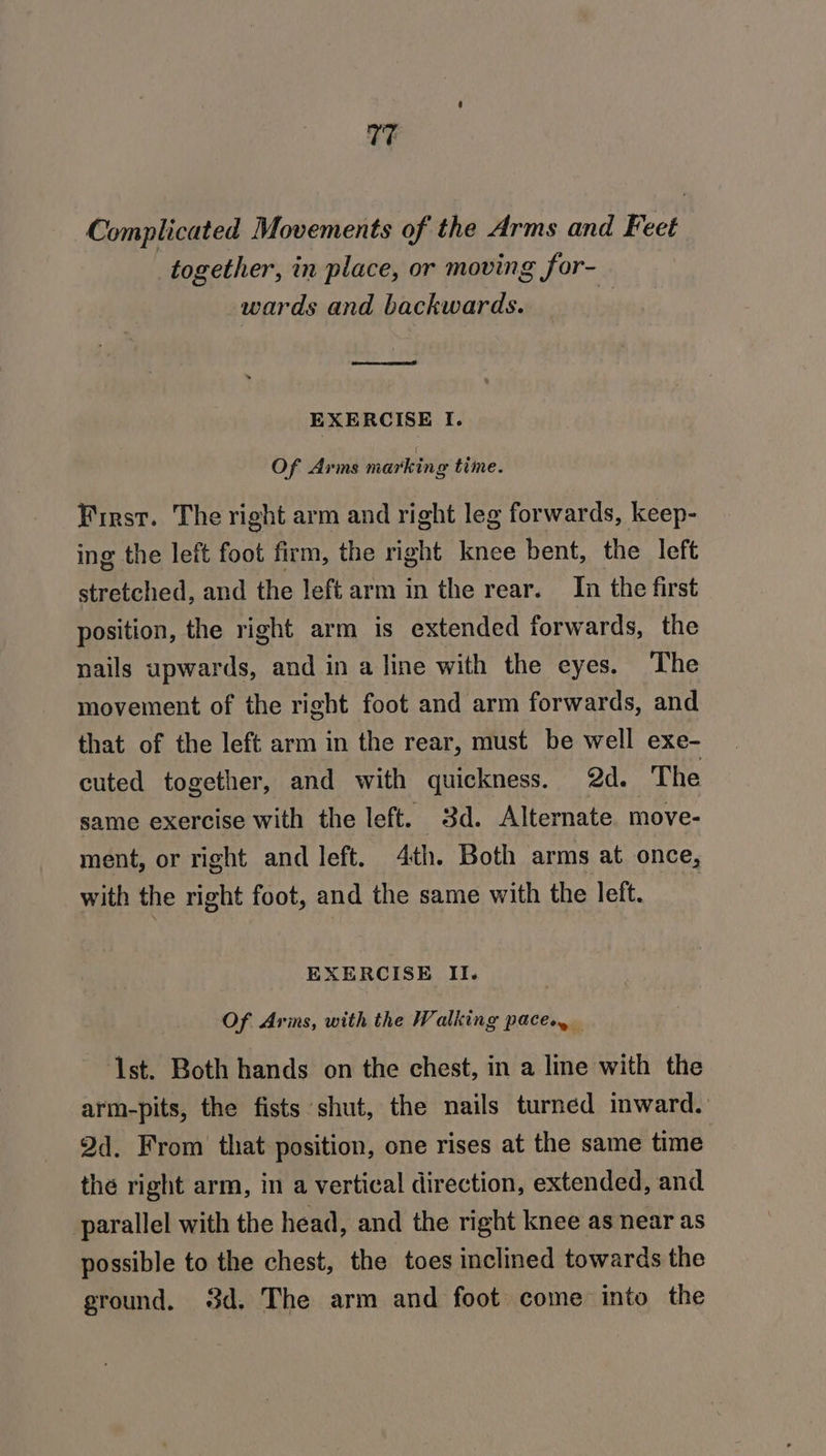 17 Complicated Movements of the Arms and Feet together, in place, or moving for- wards and backwards. . EXERCISE I. Of Arms marking time. First. The right arm and right leg forwards, keep- ing the left foot firm, the right knee bent, the left stretched, and the left arm in the rear. In the first position, the right arm is extended forwards, the nails upwards, and in a line with the eyes. The movement of the right foot and arm forwards, and that of the left arm in the rear, must be well exe- cuted together, and with quickness. 2d. The same exercise with the left. 3d. Alternate. move- ment, or right and left. 4th. Both arms at once, with the right foot, and the same with the left. EXERCISE II. Of Arins, with the Walking pace. ‘1st. Both hands on the chest, in a line with the arm-pits, the fists shut, the nails turned inward. 2d. From’ that position, one rises at the same time thé right arm, in a vertical direction, extended, and parallel with the head, and the right knee as near as possible to the chest, the toes inclined towards the ground. 3d. The arm and foot come into the