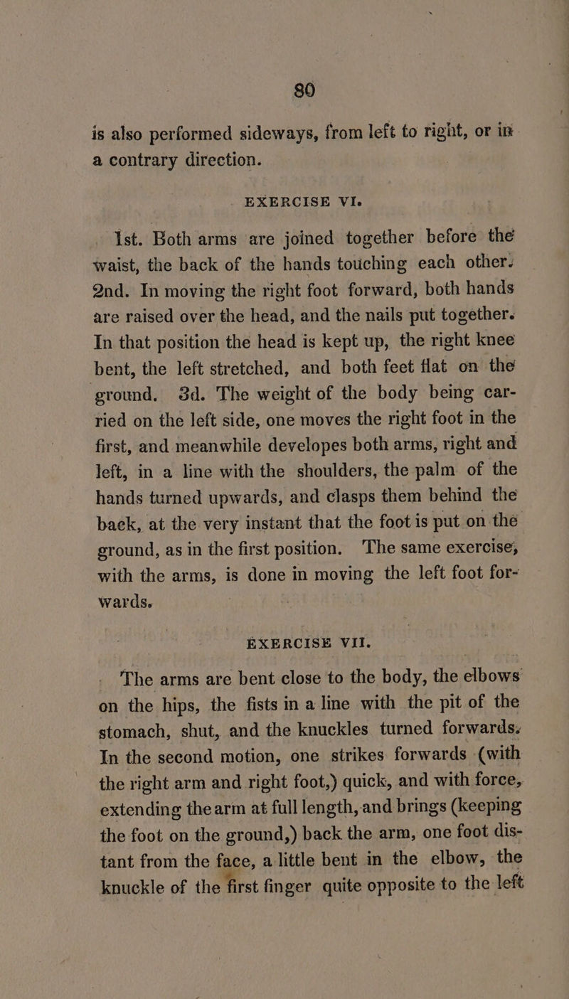 is also performed sideways, from left to right, or in a contrary direction. EXERCISE VI. Ist. Both arms are joined together before the waist, the back of the hands touching each other. Qnd. In moving the right foot forward, both hands are raised over the head, and the nails put together. In that position the head is kept up, the right knee bent, the left stretched, and both feet flat on the ground. 3d. The weight of the body being car- ried on the left side, one moves the right foot in the first, and meanwhile developes both arms, right and left, in a line with the shoulders, the palm of the hands turned upwards, and clasps them behind the back, at the very instant that the foot is put on the ground, as in the first position. The same exercise, with the arms, is done in moving the left foot for- wards. | EXERCISE VII. The arms are bent close to the body, the elbows on the hips, the fists in a line with the pit of the stomach, shut, and the knuckles turned forwards. In the second motion, one strikes forwards (with the right arm and right foot,) quick, and with force, extending thearm at full length, and brings (keeping the foot on the ground,) back the arm, one foot dis- tant from the face, alittle bent in the elbow, the knuckle of the first finger quite opposite to the left