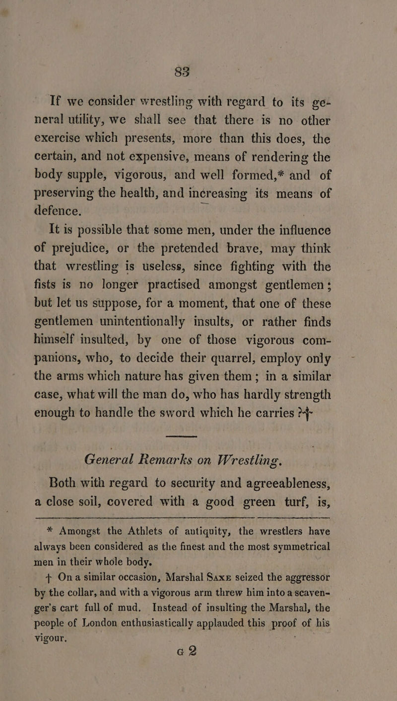 85 If we consider wrestling with regard to its ge- neral utility, we shall see that there is no other exercise which presents, more than this does, the certain, and not expensive, means of rendering the body supple, vigorous, and well formed,* and of preserving the health, and increasing its means of defence. a | It is possible that some men, under the influence of prejudice, or the pretended brave, may think that wrestling is useless, since fighting with the fists is no longer practised amongst gentlemen ; but let us suppose, for a moment, that one of these gentlemen unintentionally insults, or rather finds himself insulted, by one of those vigorous com- panions, who, to decide their quarrel, employ only the arms which nature has given them ; in a similar case, what will the man do, who has hardly strength enough to handle the sword which he carries General Remarks on Wrestling. Both with regard to security and agreeableness, a close soil, covered with a good green turf, is, * Amongst the Athlets of antiquity, the wrestlers have always been considered as the finest and the most symmetrical men in their whole body. + Ona similar occasion, Marshal Saxe seized the aggressor by the collar, and with a vigorous arm threw him into ascaven- ger’s cart fullof mud. Instead of insulting the Marshal, the people of London enthusiastically applauded this proof of his vigour. | com G2