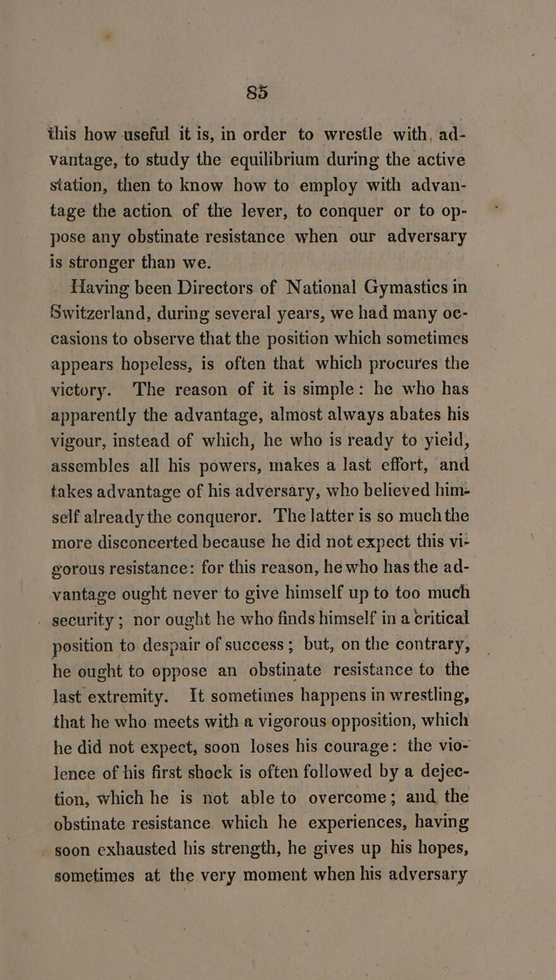 this how useful it is, in order to wrestle with, ad- vantage, to study the equilibrium during the active station, then to know how to employ with advan- tage the action of the lever, to conquer or to op- pose any obstinate resistance when our adversary is stronger than we. Having been Directors of National Gymastics in Switzerland, during several years, we had many oe- casions to observe that the position which sometimes appears hopeless, is often that which procures the victory. The reason of it is simple: he who has apparently the advantage, almost always abates his vigour, instead of which, he who is ready to yieid, assembles all his powers, makes a last effort, and takes advantage of his adversary, who believed him- self already the conqueror. The latter is so much the more disconcerted because he did not expect this vi- gorous resistance: for this reason, he who has the ad- vantage ought never to give himself up to too much | security ; nor ought he who finds himself in a critical position to despair of success; but, on the contrary, he ought to oppose an obstinate resistance to the last extremity. It sometimes happens in wrestling, that he who meets with a vigorous opposition, which he did not expect, soon loses his courage: the vio- lence of his first shock is often followed by a dejec- tion, which he is not able to overcome; and the obstinate resistance which he experiences, having - soon exhausted his strength, he gives up his hopes, sometimes at the very moment when his adversary