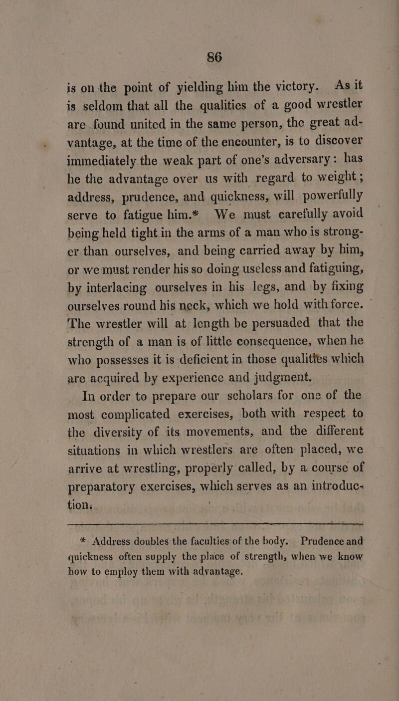 is on the point of yielding him the victory. As it is seldom that all the qualities of a good wrestler are found united in the same person, the great ad- vantage, at the time of the encounter, is to discover immediately the weak part of one’s adversary: has he the advantage over us with regard to weight ; address, prudence, and quickness, will powerfully serve to fatigue him.* We must carefully avoid being held tight in the arms of a man who Is strong- er than ourselves, and being carried away by him, or we must render his so doing useless and fatiguing, by interlacing ourselves in his legs, and by fixing ourselves round his neck, which we hold with force. The wrestler will at length be persuaded that the strength of a man is of little consequence, when he who possesses it is deficient in those qualittes which are acquired by experience and judgment. In order to prepare our scholars for one of the most complicated exercises, both with respect to the diversity of its movements, and the different situations in which wrestlers are often placed, we arrive at wrestling, properly called, by a course of preparatory exercises, which serves as an introduc- tion. . * ‘Address doubles the faculties of the body. Prudence and quickness often supply the place of strength, when we know how to employ them with advantage.