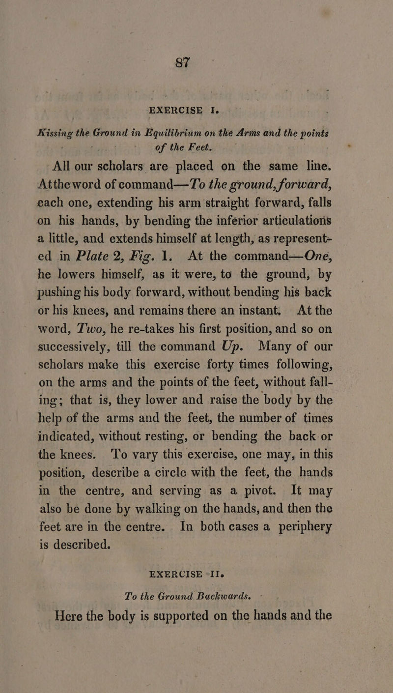 EXERCISE I. Kissing the Ground in Equilibrium on the Arms and the points . of the Feet. | All our scholars are placed on the same line. Attheword of command—To the ground, forward, each one, extending his arm straight forward, falls on his hands, by bending the inferior articulations a little, and extends himself at length, as represent- ed in Plate 2, Fig. 1. At the command—One, he lowers himself, as it were, to the ground, by pushing his body forward, without bending his back or his knees, and remains there an instant, At the word, Z'wo, he re-takes his first position, and so on successively, till the command Up. Many of our scholars make this exercise forty times following, on the arms and the points of the feet, without fall- ing; that is, they lower and raise the body by the help of the arms and the feet, the number of times indicated, without resting, or bending the back or the knees. To vary this exercise, one may, in this position, describe a circle with the feet, the hands in the centre, and serving as a pivot. It may also be done by walking on the hands, and then the feet are in the centre. In both cases a periphery is described. EXERCISE “Ile ; To the Ground Backwards. - Here the body is supported on the hands and the
