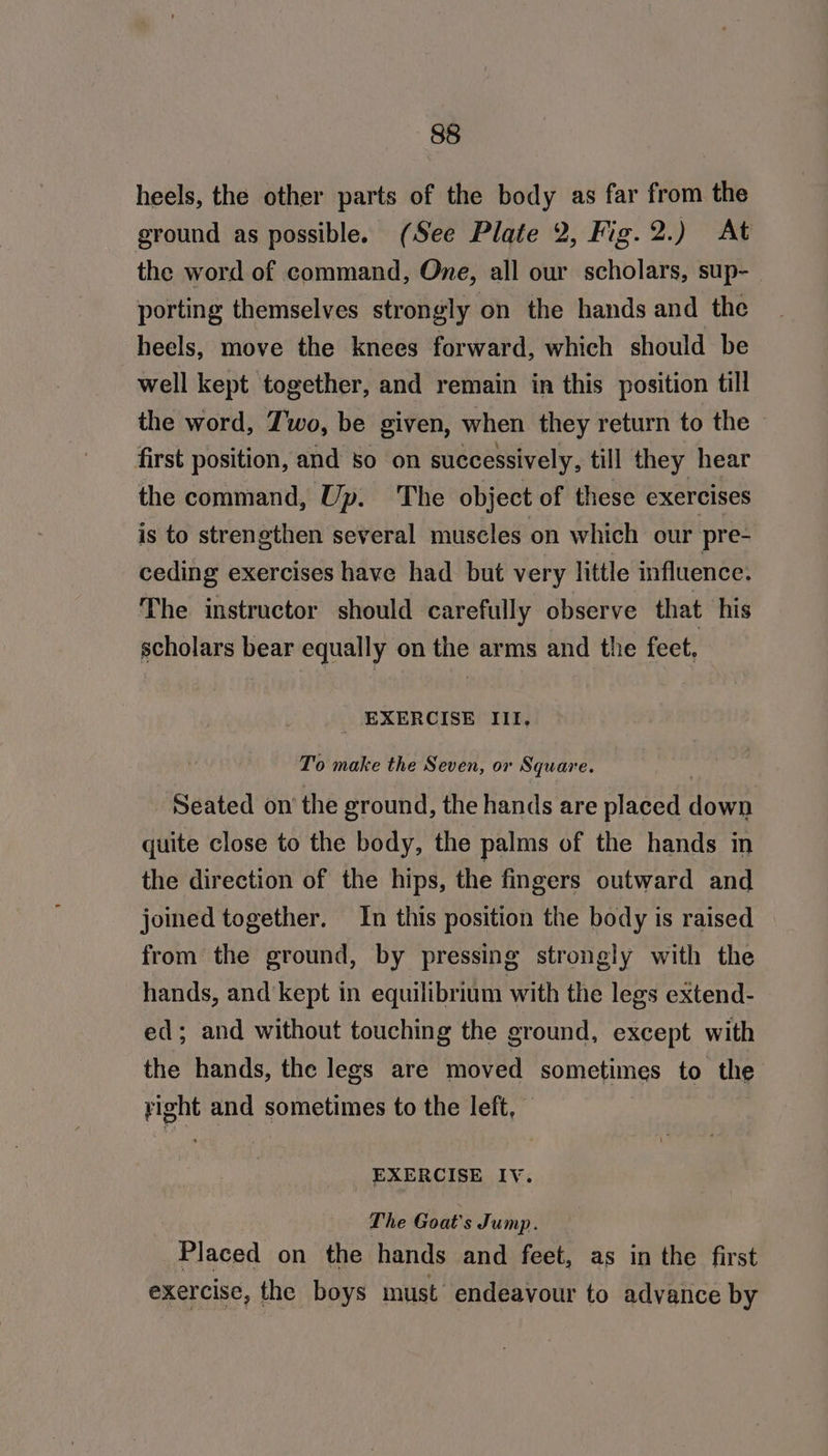 heels, the other parts of the body as far from the ground as possible. (See Plate 2, Fig.2.) At the word of command, One, all our scholars, sup-_ porting themselves strongly on the hands and the heels, move the knees forward, which should be well kept together, and remain in this position till the word, Two, be given, when they return to the first position, and so on successively, till they hear the command, Up. The object of these exercises is to strengthen several muscles on which our pre- ceding exercises have had but very little influence. The instructor should carefully observe that his scholars bear equally on the arms and the feet. _ EXERCISE III, To make the Seven, or Square. . Seated on the ground, the hands are placed down quite close to the body, the palms of the hands in the direction of the hips, the fingers outward and joined together. In this position the body is raised from the ground, by pressing strongly with the hands, and kept in equilibrium with the legs extend- ed; and without touching the ground, except with the hands, the legs are moved sometimes to the right and sometimes to the left, EXERCISE IY. The Goat's Jump. Placed on the hands and feet, as in the first exercise, the boys must endeavour to advance by