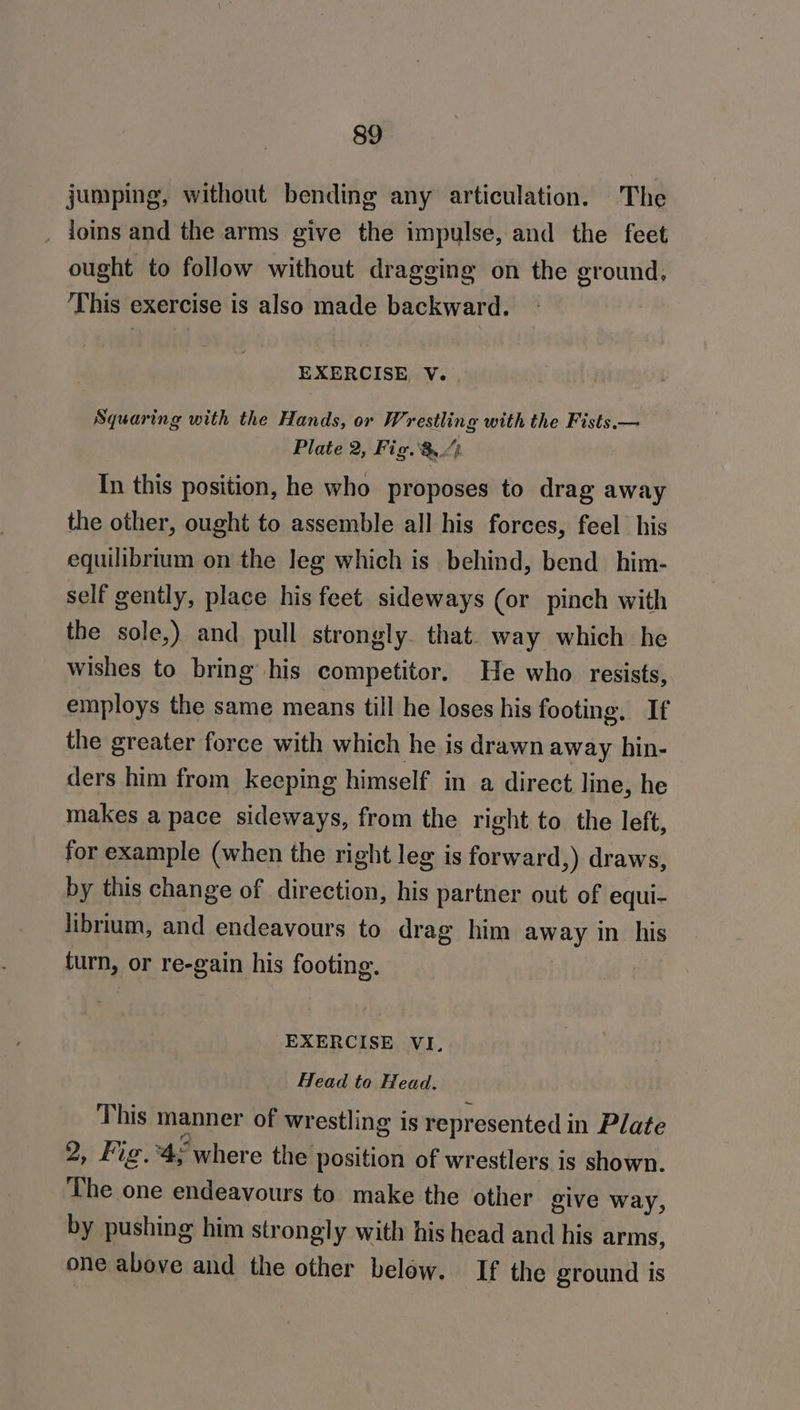 jumping, without bending any articulation. The _ joins and the arms give the impulse, and the feet ought to follow without dragging on the ground, ‘This exercise is also made backward. EXERCISE, V. Squaring with the Hands, or Wrestling with the Fists.— Plate 2, Fig. &amp; “4 In this position, he who proposes to drag away the other, ought to assemble all his forces, feel his equilibrium on the leg which is behind, bend him- self gently, place his feet sideways (or pinch with the sole,) and pull strongly. that. way which he wishes to bring his competitor. He who resists, employs the same means till he loses his footing. If the greater force with which he is drawn away hin- ders him from keeping himself in a direct line, he makes a pace sideways, from the right to the left, for example (when the right leg is forward,) draws, by this change of direction, his partner out of equi- librium, and endeavours to drag him away in his turn, or re-gain his footing. EXERCISE VI, Head to Head. This manner of wrestling is represented in Plate 2, Fig.*4, where the position of wrestlers is shown. The one endeavours to make the other give way, by pushing him strongly with his head and his arms, one above and the other below. If the ground is