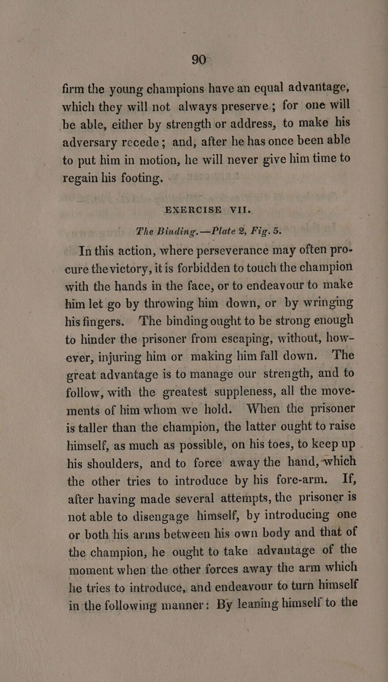 firm the young champions have an equal advantage, which they will not always preserve; for one will be able, either by strength or address, to make his adversary recede; and, after he has once been able to put him in motion, he will never give him time to regain his footing. EXERCISE VII. The Binding. —Plate 2, Fig. 5. In this action, where perseverance may often pro- cure thevictory, itis forbidden to touch the champion with the hands in the face, or to endeavour to make him let go by throwing him down, or by wringing hisfingers. 'The binding ought to be strong enough to hinder the prisoner from escaping, without, how- ever, injuring him or making him fall down. The sreat advantage is to manage our strength, and to follow, with the greatest suppleness, all the move- ments of him whom we hold. When the prisoner is taller than the champion, the latter ought to raise himself, as much as possible, on his toes, to keep up his shoulders, and to force away the hand,-which the other tries to introduce by his fore-arm. If, after having made several attempts, the prisoner is not able to disengage himself, by introducing one or both his arms between his own body and that of the champion, he ought to take advantage of the moment when the other forces away the arm which he tries to introduce, and endeavour to turn himself in the following manner: By leaning himself to the