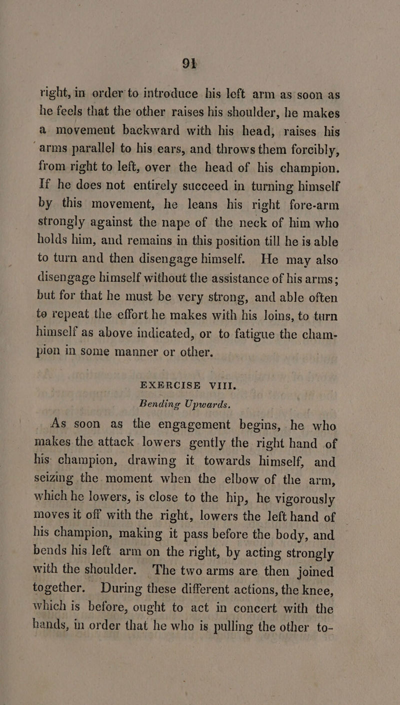 right, in order to introduce his left arm as soon as he feels that the other raises his shoulder, he makes ; a movement backward with his head; raises his -arms parallel to his ears, and throws them forcibly, from right to left, over the head of his champion. If he does not entirely succeed in turning himself by this movement, he leans his right fore-arm strongly against the nape of the neck of him who holds him, and remains in this position till he is able to turn and then disengage himself. He may also disengage himself without the assistance of his arms: but for that he must be very strong, and able often to repeat the effort he makes with his loins, to turn himself as above indicated, or to fatigue the cham- pion in some manner or other. EXERCISE VIII. Bending Upwards. As soon as the engagement begins, he who makes the attack lowers gently the right hand of his champion, drawing it towards himself, and seizing the moment when the elbow of the arm, which he lowers, is close to the hip, he vigorously moves it off with the right, lowers the left hand of — his champion, making it pass before the body, and bends his left arm on the right, by acting strongly with the shoulder. The two arms are then joined together. During these different actions, the knee, which is before, ought to act in concert with the hands, in order that he who is pulling the other to-