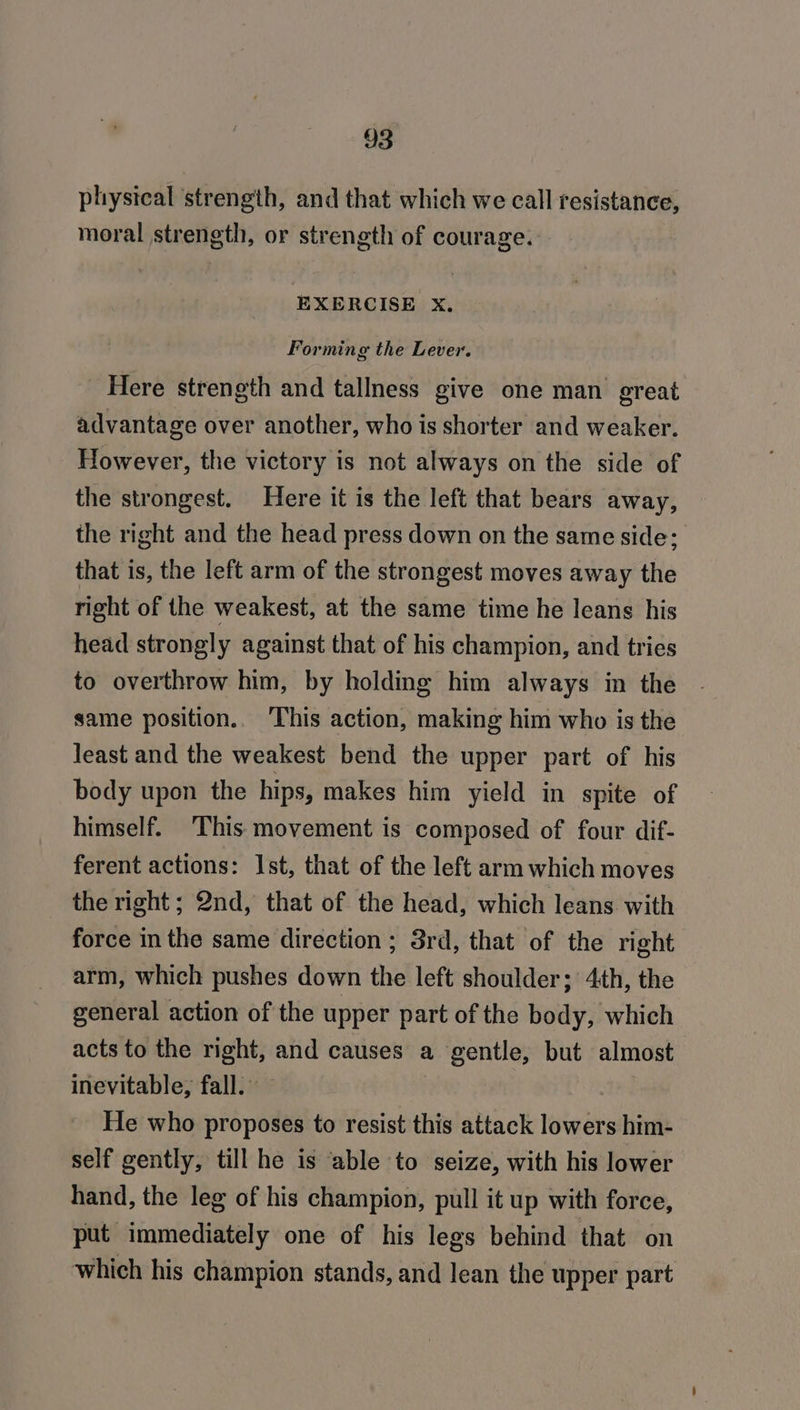 physical ‘strength, and that which we call resistance, moral strength, or strength of courage. EXERCISE xX, Forming the Lever. Here strength and tallness give one man great advantage over another, who is shorter and weaker. However, the victory is not always on the side of the strongest. Here it is the left that bears away, the right and the head press down on the same side: that is, the left arm of the strongest moves away the right of the weakest, at the same time he leans his head strongly against that of his champion, and tries to overthrow him, by holding him always in the same position.. ‘This action, making him who is the least and the weakest bend the upper part of his body upon the hips, makes him yield in spite of himself. This movement is composed of four dif- ferent actions: Ist, that of the left arm which moves the right; 2nd, that of the head, which leans with force in the same direction ; 3rd, that of the right arm, which pushes down the left shoulder; 4th, the general action of the upper part of the body, which acts to the right, and causes a gentle, but almost inevitable, fall. — | He who proposes to resist this attack lowers him- self gently, till he is able to seize, with his lower hand, the leg of his champion, pull it up with force, put immediately one of his legs behind that on which his champion stands, and lean the upper part