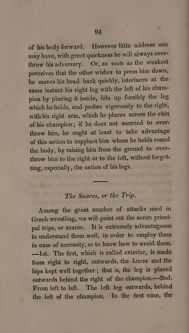 of his body forward. However little address one may have, with great quickness he will always over- throw his adversary. Or, as soon as the weakest perceives that the other wishes to press him down, he moves his head back quickly, interlaces at the: same instant his right leg with the left of his cham- pion by placing it inside, lifts up forcibly the leg which he holds, and pushes vigorously to the right, with his right arm, which he places across the chin of his champion; if he does not succeed to over- throw him, he ought at least to take advantage of this action to supplant him whom he holds round the body, by raising him from the ground to over- throw him to the right or to the left, without forget- ting, especially, the action of his legs. The Snares, or the Trip. Among the great number of attacks used in Greek wrestling, we will point out the seven princi- pal trips, or snares, It is extremely advantageous to understand them well, in order to employ them in case of necessity, or to know how to avoid them. —lst. The first, which is called exterior, is made from right to right, outwards, the knees and the hips kept well together ; that is, the leg is placed outwards behind the right of the champion.—2nd. From left to left. The left leg outwards, behind the left of the champion. In the first case, the