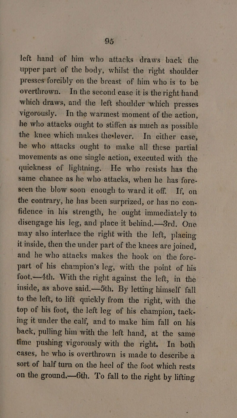 left hand of him who attacks draws back the upper part of the body, whilst the right shoulder presses forcibly on the breast of him who is to be overthrown. In the second case it is the right hand which draws, and the left shoulder which presses vigorously. In the warmest moment of the action, he who attacks ought to stiffen as much as possible the knee which makes theslever. In either case, he who attacks ought to make all these partial movements as one single action, executed with the quickness of lightning. He who resists has the same chance as he who-attacks, when he has fore- seen the blow soon enough to ward it off. If, on the contrary, he has been surprized, or has no con- fidence in his strength, he ought immediately to disengage his leg, and place it behind.—3rd. One may also interlace the right with the left, placing it inside, then the under part of the knees are joined, and he who attacks makes the hook on the fore- part of his champion’s leg, with the point of his foot.—4th. With the right against the left, in the inside, as above said.—5th. By letting himself fall to the left, to lift quickly from the right, with the top of his foot, the left leg of his champion, tack- ing it under the calf, and to make him fall on his back, pulling him with the left hand, at the same time pushing vigorously with the right. In both cases, he who is overthrown is made to describe a sort of half turn on the heel of the foot which rests on the ground.—6th. To fall to the right by lifting