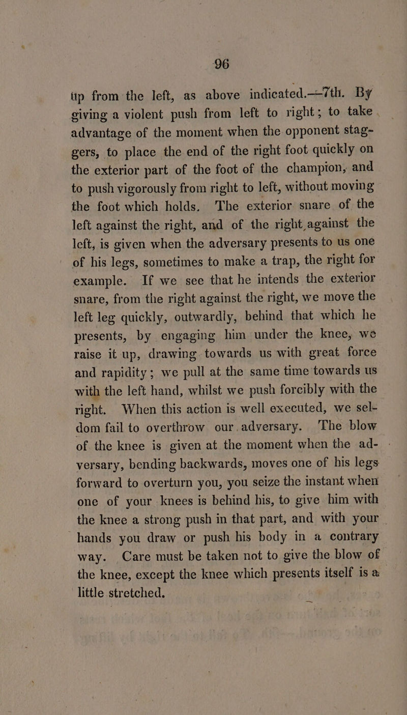 ity from the left, as above indicated.—/th. By giving a violent push from left to right; to take. advantage of the moment when the opponent stag~ gers, to place the end of the right foot quickly on the exterior part of the foot of the champion, and to push vigorously from right to left, without moving the foot which holds. The exterior snare of the left against the right, and of the right against the left, is given when the adversary presents to us one of his legs, sometimes to make a trap, the right for example. If we see that he intends the exterior snare, from the right against the right, we move the left leg quickly, outwardly, behind that which he presents, by engaging him under the knee, we raise it up, drawing towards us with great force and rapidity; we pull at the same time towards us with the left hand, whilst we push forcibly with the right. When this action is well executed, we sel- dom fail to overthrow our. adversary. The blow of the knee is given at the moment when the ad- - versary, bending backwards, moves one of his legs forward to overturn you, you seize the instant when one of your knees is behind his, to give him with the knee a strong push in that part, and with your | hands you draw or push his body in a contrary way. Care must be taken not to give the blow of the knee, except the knee which presents itself is a little stretched. ts