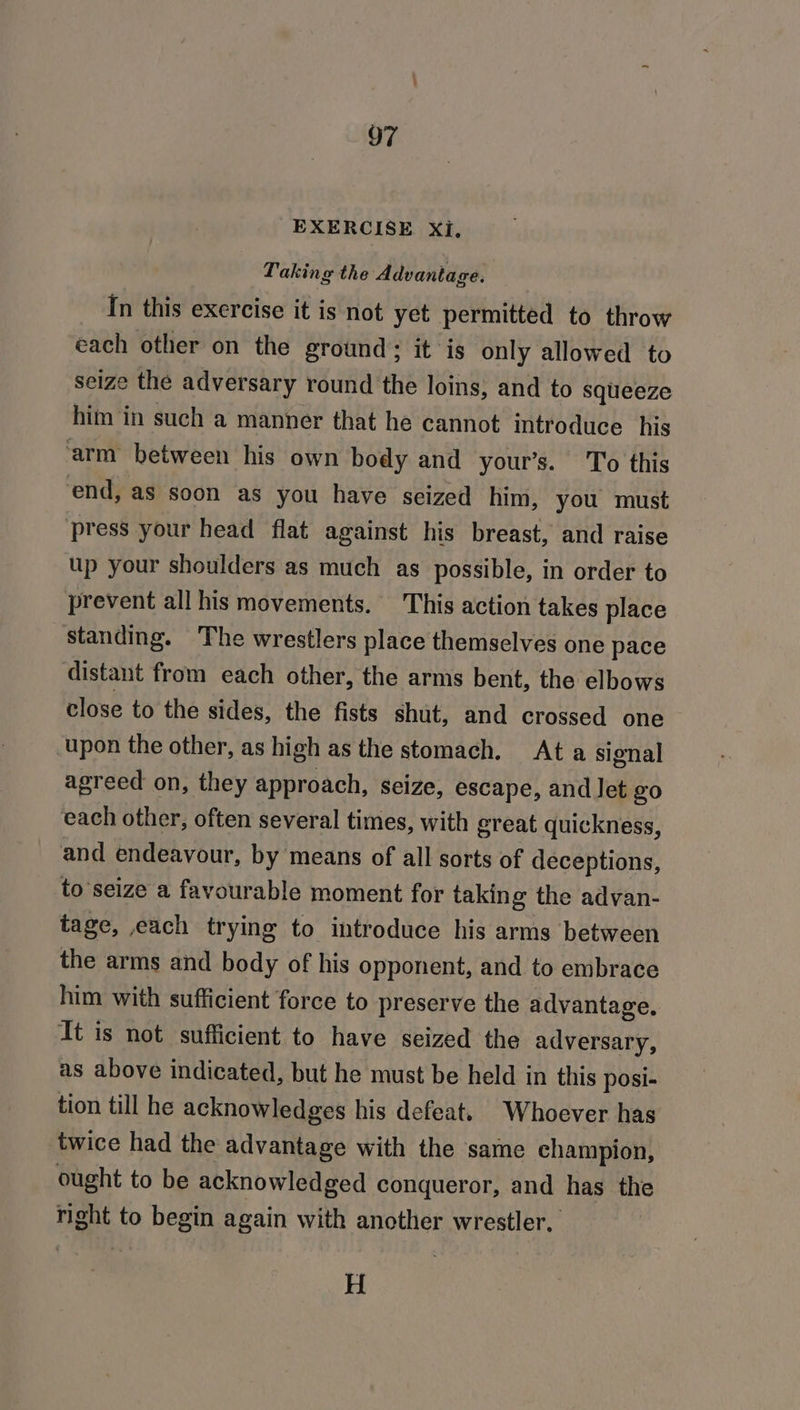 EXERCISE Xi, Taking the Advantage. In this exercise it is not yet permitted to throw each other on the ground; it is only allowed to seize the adversary round the loins, and to squeeze him in such a manner that he cannot introduce his arm between his own body and your’s. To this end, as soon as you have seized him, you must press your head flat against his breast, and raise up your shoulders as much as possible, in order to prevent all his movements. This action takes place standing. The wrestlers place themselves one pace distant from each other, the arms bent, the elbows close to the sides, the fists shut, and crossed one upon the other, as high as the stomach. At a signal agreed on, they approach, seize, escape, and let go each other, often several times, with great quickness, and endeavour, by means of all sorts of deceptions, to seize a favourable moment for taking the advan- tage, each trying to introduce his arms between the arms and body of his opponent, and to embrace him with sufficient force to preserve the advantage, It is not sufficient to have seized the adversary, as above indicated, but he must be held in this posi- tion till he acknowledges his defeat. Whoever has twice had the advantage with the ‘same champion, ought to be acknowledged conqueror, and has the right to begin again with another wrestler, H