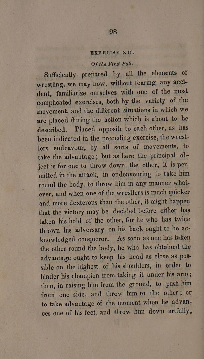 EXERCISE XII. Of the First Fall, Sufficiently prepared by all the elements of wrestling, we may now, without fearing any acci- dent, familiarize ourselves with one of the most complicated exercises, both by the variety of the movement, and the different situations in which we are placed during the action which is about to be described. Placed opposite to each other, as has been indicated in the preceding exercise, the wrest- lers endeavour, by all sorts of movements, to take the advantage; but as here the principal ob- ject is for one to throw down the other, it is per- mitted in the attack, in endeavouring to take him round the body, to throw him in any manner what- ever, and when one of the wrestlers is much quicker and more dexterous than the other, it might happen that the victory may be decided before either has taken his hold of the other, for he who has twice | thrown his adversary on his back ought to be ac- knowledged conqueror. As soon as one has taken the other round the body, he who has obtained the advantage ought to keep his head as close as pos- sible on the highest of his shoulders, in order to hinder his champion from taking it under his arm; then, in raising him from the ground, to push him from one side, and throw him to the other; or to take advantage of the moment when he advan- — ces one of his feet, and throw him down artfully,