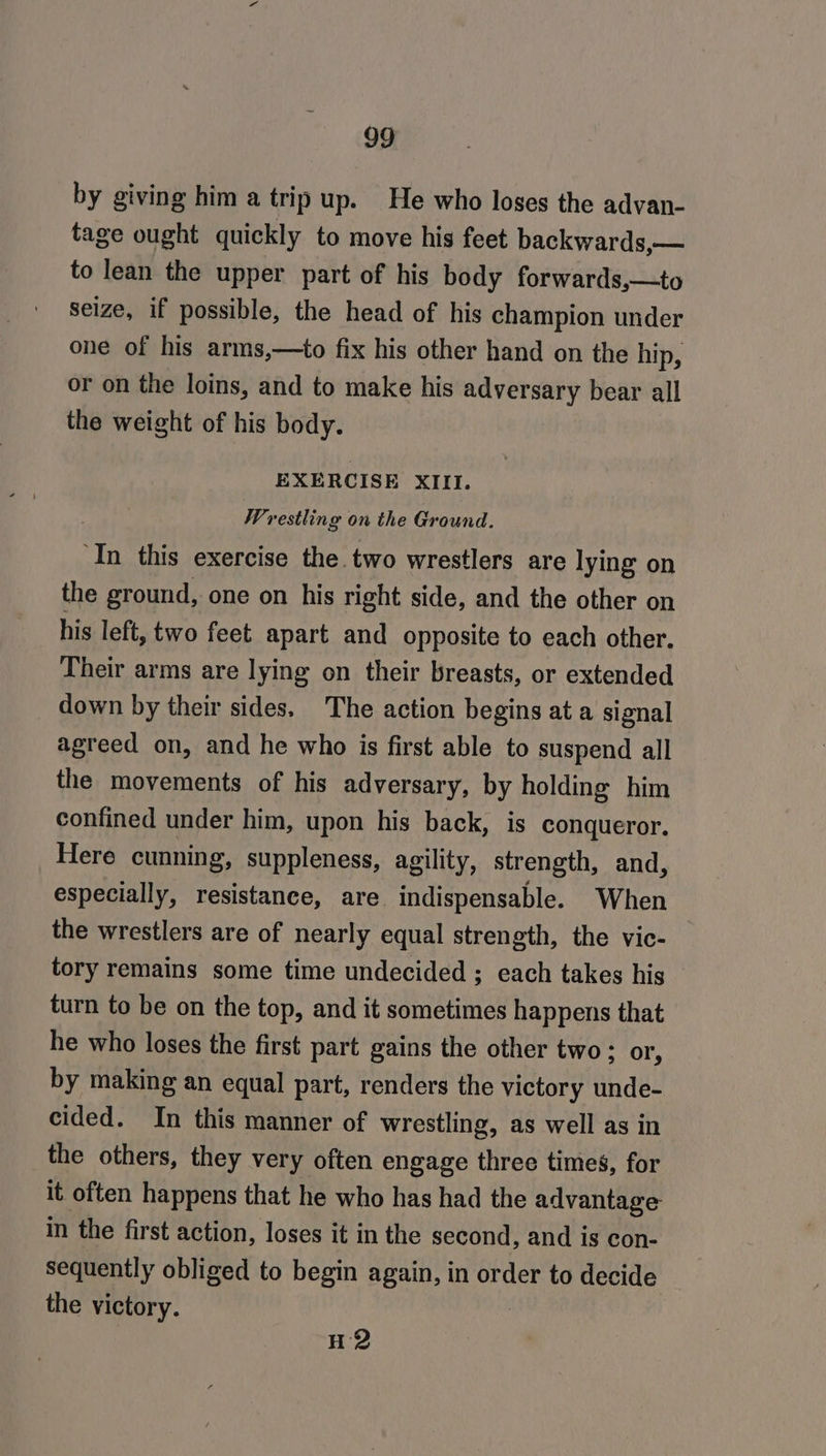 by giving him a trip up. He who loses the advan- tage ought quickly to move his feet backwards,— to lean the upper part of his body forwards,—to seize, if possible, the head of his champion under one of his arms,—to fix his other hand on the hip, or on the loins, and to make his adversary bear all the weight of his body. EXERCISE XIII. Wrestling on the Ground. ‘In this exercise the two wrestlers are lying on the ground, one on his right side, and the other on his left, two feet apart and opposite to each other. Their arms are lying on their breasts, or extended down by their sides. The action begins at a signal agreed on, and he who is first able to suspend all the movements of his adversary, by holding him confined under him, upon his back, is conqueror. Here cunning, suppleness, agility, strength, and, especially, resistance, are indispensable. When the wrestlers are of nearly equal strength, the vic- tory remains some time undecided ; each takes hig turn to be on the top, and it sometimes happens that he who loses the first part gains the other two: or, by making an equal part, renders the victory unde- cided. In this manner of wrestling, as well as in the others, they very often engage three times, for it often happens that he who has had the advantage in the first action, loses it in the second, and is con- sequently obliged to begin again, in order to decide the victory. H2