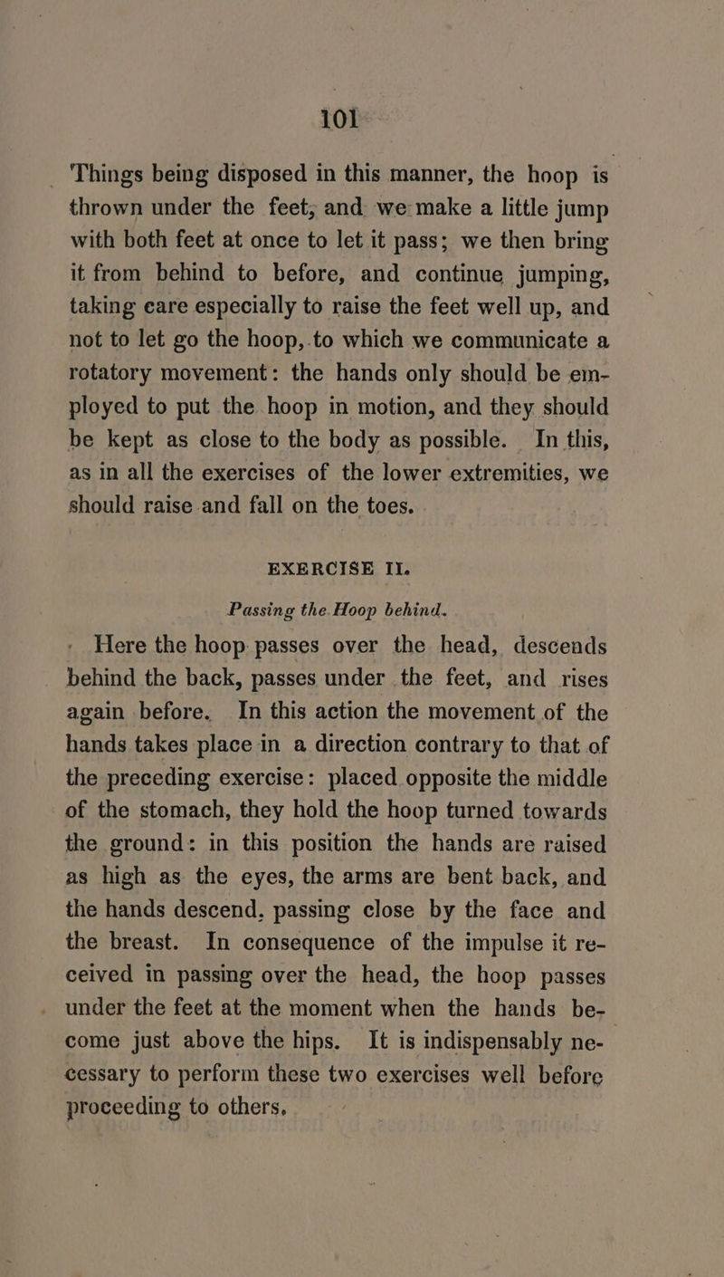 _ Things being disposed in this manner, the hoop is thrown under the feet; and we make a little jump with both feet at once to let it pass; we then bring it from behind to before, and continue jumping, taking eare especially to raise the feet well up, and not to let go the hoop,.to which we communicate a rotatory movement: the hands only should be em- ployed to put the hoop in motion, and they should be kept as close to the body as possible. In this, as in all the exercises of the lower extremities, we should raise and fall on the toes. EXERCISE II. Passing the.Hoop behind. Here the hoop passes over the head, descends behind the back, passes under the feet, and rises again before. In this action the movement of the hands takes place in a direction contrary to that of the preceding exercise: placed opposite the middle of the stomach, they hold the hoop turned towards the ground: in this position the hands are raised as high as the eyes, the arms are bent back, and the hands descend, passing close by the face and the breast. In consequence of the impulse it re- ceived in passing over the head, the hoop passes come just above the hips. It is indispensably ne- cessary to perform these two exercises well before proceeding to others,
