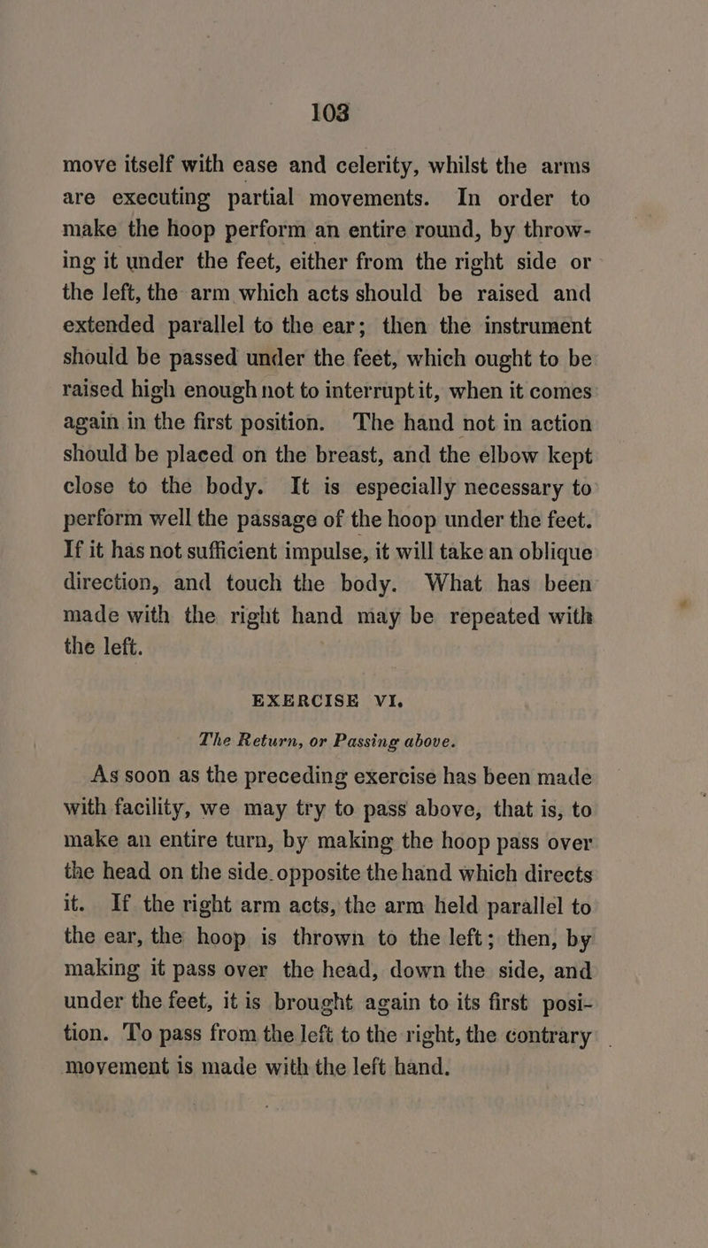 move itself with ease and celerity, whilst the arms are executing partial movements. In order to make the hoop perform an entire round, by throw- ing it under the feet, either from the right side or the left, the arm which acts should be raised and extended parallel to the ear; then the instrument should be passed under the feet, which ought to be raised high enough not to interrupt it, when it comes again in the first position. The hand not in action should be placed on the breast, and the elbow kept close to the body. It is especially necessary to perform well the passage of the hoop under the feet. If it has not sufficient impulse, it will take an oblique direction, and touch the body. What has been made with the right hand may be repeated with the left. EXERCISE VI. The Return, or Passing above. As soon as the preceding exercise has been made with facility, we may try to pass above, that is, to make an entire turn, by making the hoop pass over the head on the side_opposite the hand which directs it. If the right arm acts, the arm held parallel to the ear, the hoop is thrown to the left; then, by making it pass over the head, down the side, and under the feet, it is brought again to its first posi- tion. ‘T'o pass from the left to the right, the contrary movement is made with the left hand.