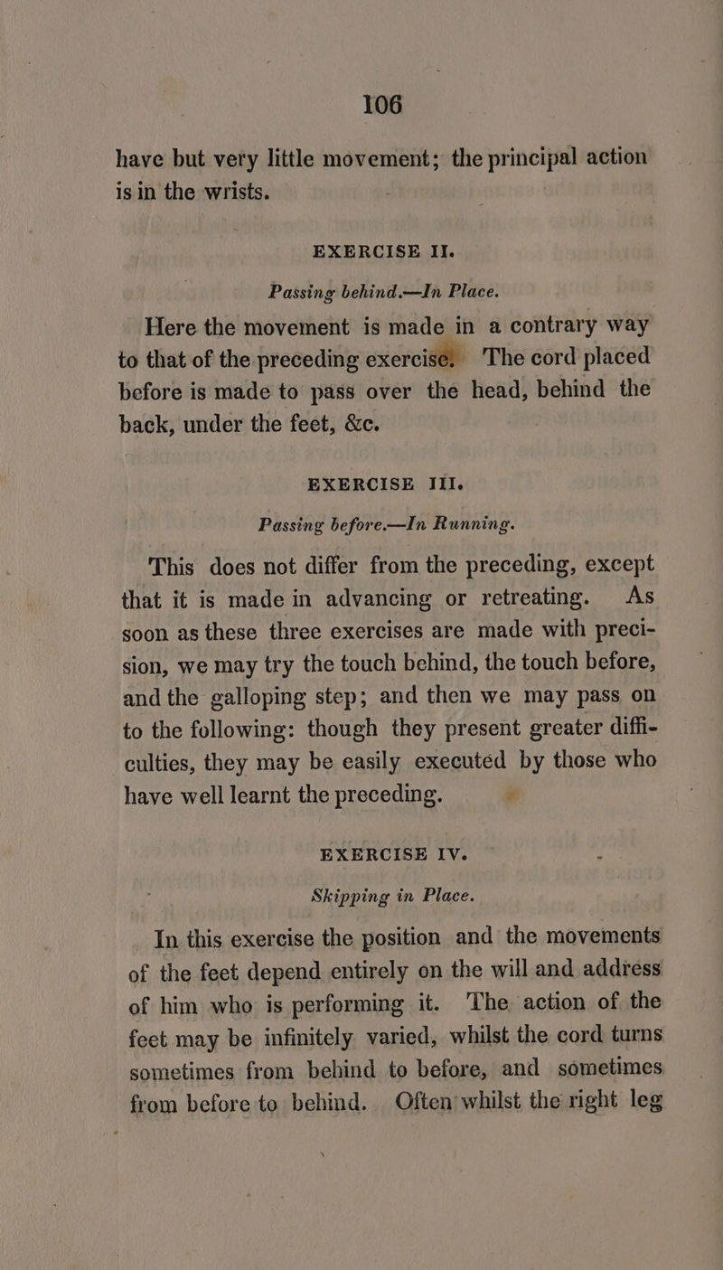 have but very little movement; the principal action is in the wrists. : EXERCISE II. Passing behind.—In Place. Here the movement is made in a contrary way to that of the preceding exercise, ‘The cord placed before is made to pass over the head, behind the back, under the feet, &amp;c. EXERCISE III. Passing before.—In Running. This does not differ from the preceding, except that it is made in advancing or retreating. As soon as these three exercises are made with preci- sion, we may try the touch behind, the touch before, and the galloping step; and then we may pass on to the following: though they present greater diffi- culties, they may be easily executed by those who have well learnt the preceding. se EXERCISE IV. Skipping in Place. In this exercise the position and the movements of the feet depend entirely on the will and address of him who is performing it. The action of the feet may be infinitely varied, whilst the cord turns sometimes from behind to before, and sometimes from before to behind. Often whilst the right leg