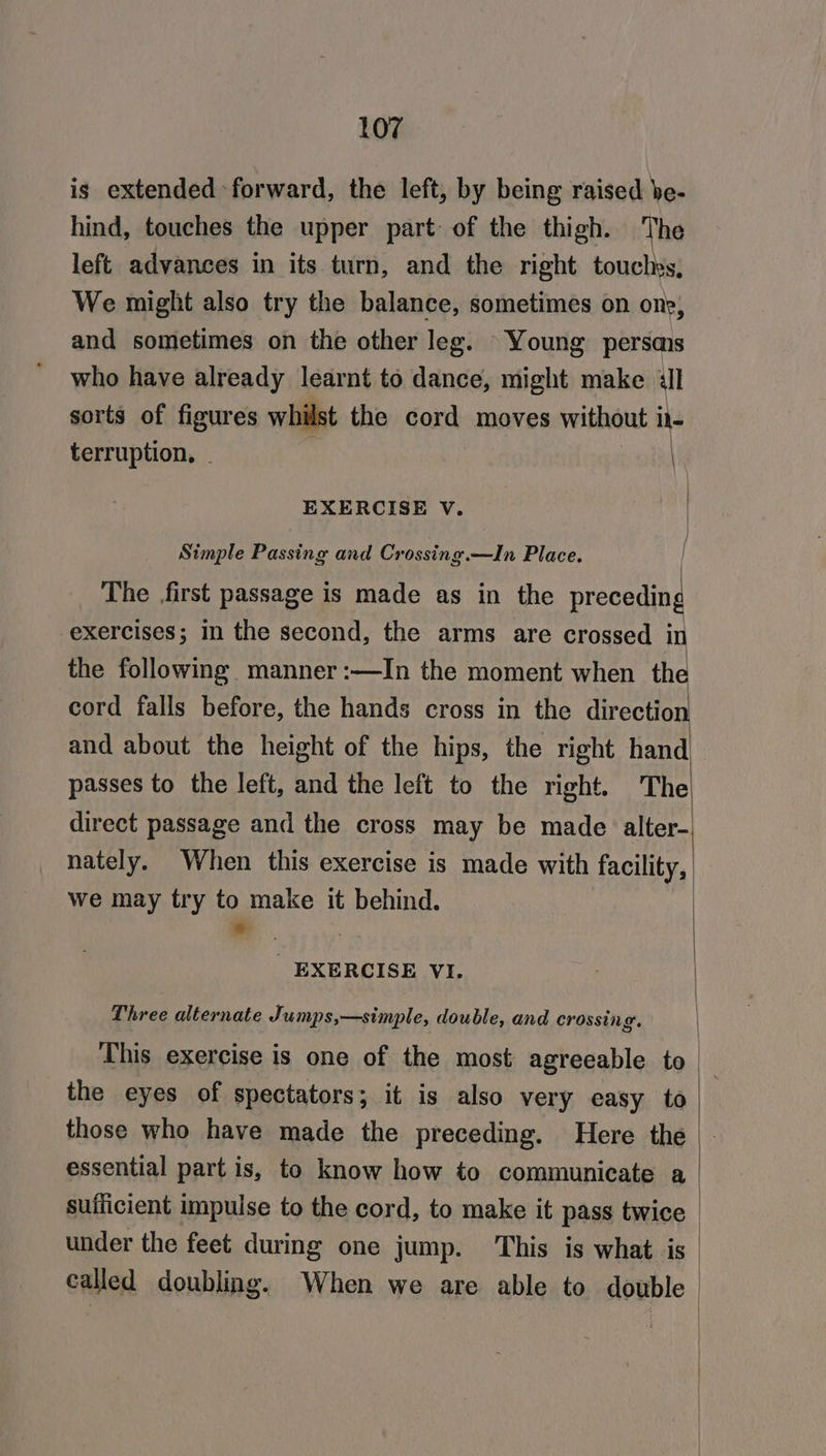is extended forward, the left, by being raised be- hind, touches the upper part of the thigh. The left advances in its turn, and the right touchrs, We might also try the balance, sometimes on one, and sometimes on the other leg. Young persais who have already learnt to dance, might make &amp;ll sorts of figures whilst the cord moves without i1- terruption., | EXERCISE V. Simple Passing and Crossing.—In Place. The first passage is made as in the preceding exercises; in the second, the arms are crossed in the following manner :—In the moment when the and about the height of the hips, the right hand passes to the left, and the left to the right. The nately. When this exercise is made with facility, we may try to make it behind. - | _ EXERCISE VI. Three alternate Jumps,—simple, double, and crossing. the eyes of spectators; it is also very easy to those who have made the preceding. Here the essential part is, to know how to communicate a sufficient impulse to the cord, to make it pass twice under the feet during one jump. This is what is called doubling. When we are able to double