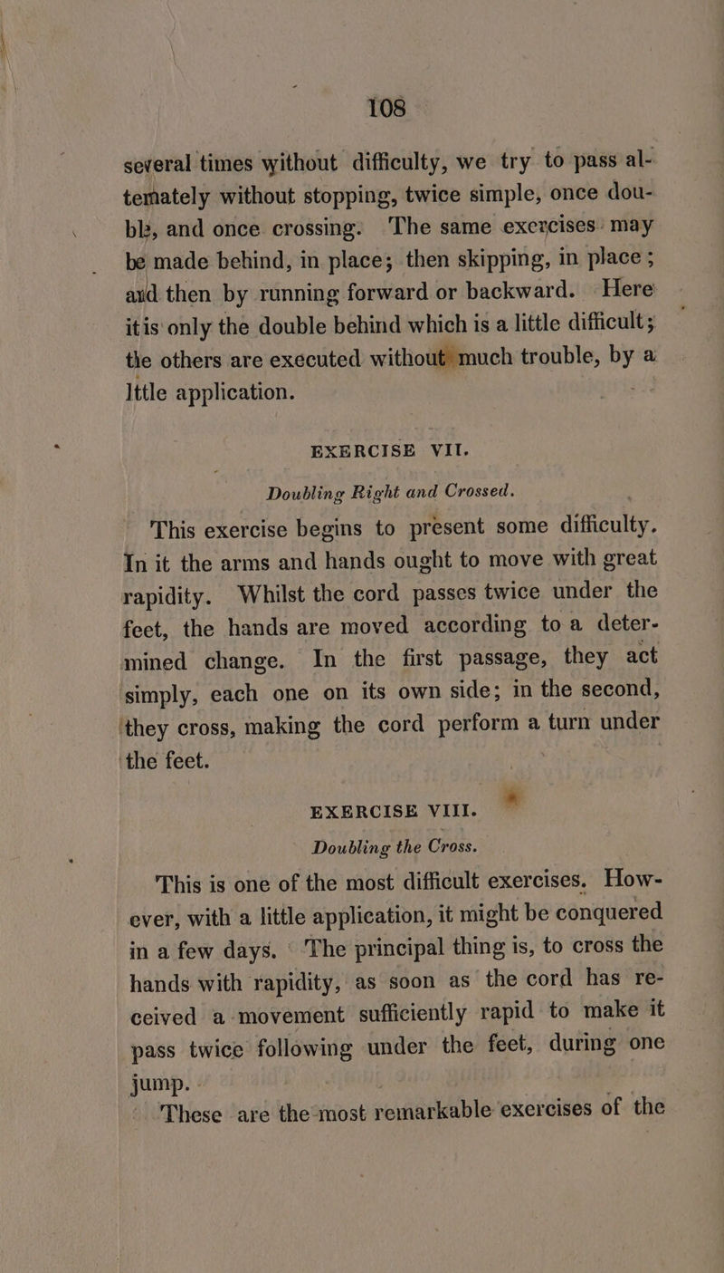 several times without difficulty, we try to pass al- temately without stopping, twice simple, once dou- blz, and once crossing: The same exercises’ may be made behind, in place; then skipping, in place ; aud then by running forward or backward. Here itis only the double behind which is a little difficult ; the others are executed without much trouble, bya a Ittle application. EXERCISE VII. Doubling Right and Crossed. This exercise begins to present some difficulty. In it the arms and hands ought to move with great rapidity. Whilst the cord passes twice under the feet, the hands are moved according toa deter- mined change. In the first passage, they act simply, each one on its own side; in the second, they cross, making the cord perform a turn under ‘the feet. ! EXERCISE VII.” Doubling the Cross. This is one of the most difficult exercises. How- ever, with a little application, it might be conquered in a few days. ‘ The principal thing is, to cross the hands with rapidity, as soon as the cord has re- ceived a movement sufficiently rapid to make it pass twice following under the feet, during one jump. - These are the-most remarkable exercises of the