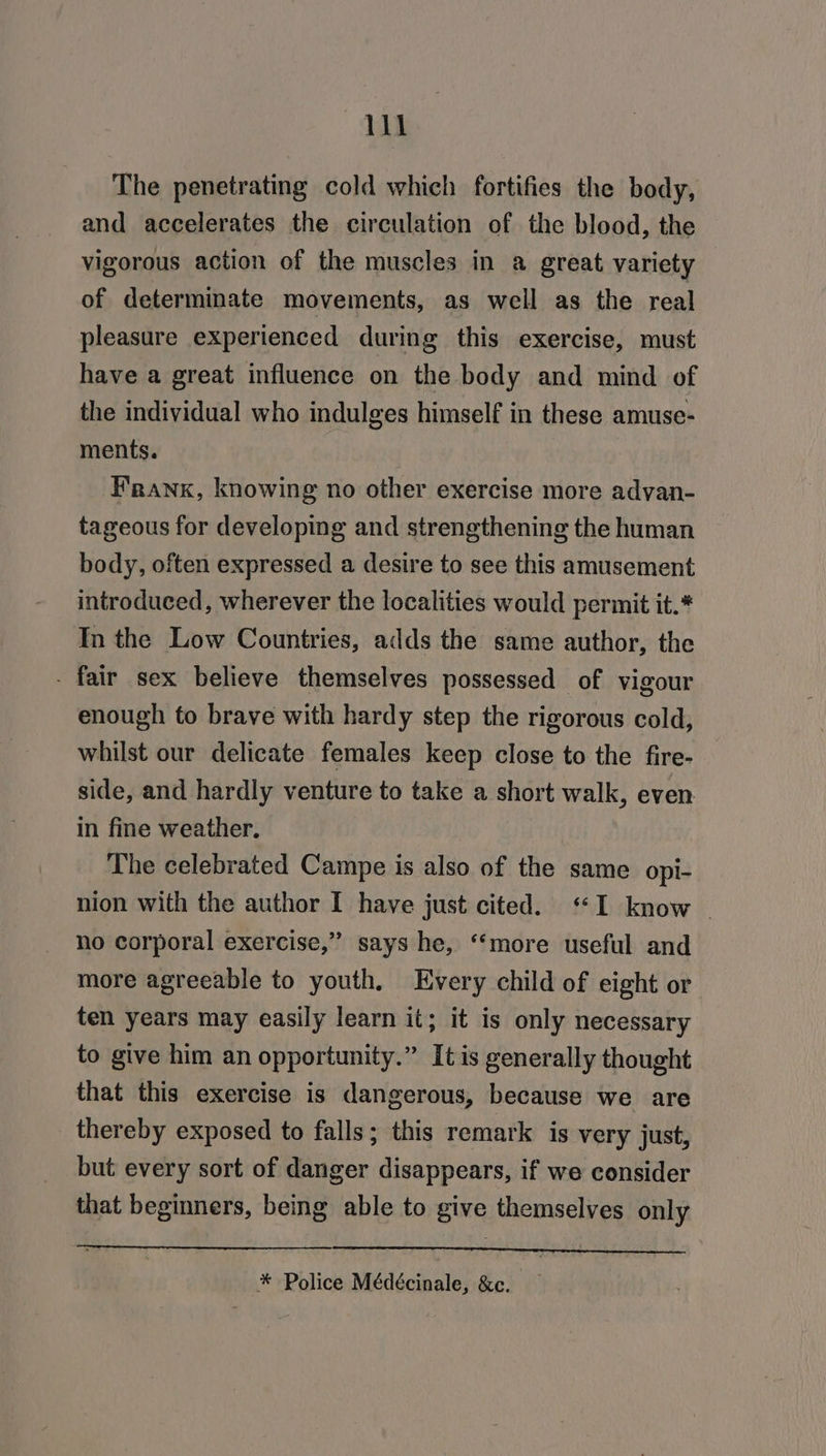 Vi The penetrating cold which fortifies the body, and accelerates the circulation of the blood, the vigorous action of the muscles in a great variety of determinate movements, as well as the real pleasure experienced during this exercise, must have a great influence on the body and mind of the individual who indulges himself in these amuse- ments. Frank, knowing no other exercise more adyan- tageous for developing and strengthening the human body, often expressed a desire to see this amusement introduced, wherever the localities would permit it.* In the Low Countries, adds the same author, the - fair sex believe themselves possessed of vigour enough fo brave with hardy step the rigorous cold, whilst our delicate females keep close to the fire- side, and hardly venture to take a short walk, even in fine weather. The celebrated Campe is also of the same opi- nion with the author I have just cited. “I know | no corporal exercise,’ says he, ‘‘more useful and more agreeable to youth. Every child of eight or ten years may easily learn it; it is only necessary to give him an opportunity.” It is generally thought that this exercise is dangerous, because we are thereby exposed to falls; this remark is very just, but every sort of danger disappears, if we consider that beginners, being able to give themselves only *® Police Médécinale, &amp;c.