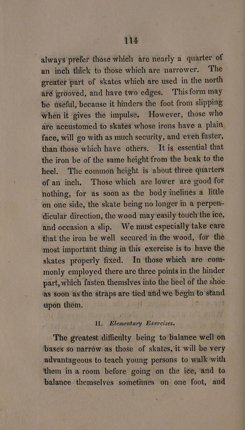 ‘always’ prefer those which are nearly a quarter of an inch thick to those which are narrower. ‘The ereater part of skates which are used in the north aré grooved, and have two edges. ‘This form may be useful, because it hinders the foot from slipping when it gives the impulse. However, those who are accustomed to skates whose irons have a plain face, will go with as much security, and even faster, than those which have others. It is essential that the iron be of the same height from the beak to the heel. The common height is about three quarters of an inch. Those which are lower are good for nothing, for as soon as the body inclines a little ‘on one side, the skate being no longer in a perpen- dicular direction, the wood may easily touch the ice, and occasion a slip. We must especially take care that the iron be well secured in the wood, for the most important thing in this exercise is to have the | skates properly fixed. In those which are com- monly employed there are three points in the hinder part, which fasten themslves into the heel of the shoe ‘as soon as the straps are sey anid we begin to’ stand upon them. (3 f If. Elementary ter CISES. The greatest difficulty being to balance well on ‘bases so narrow as those of skates, it will be very advantageous to teach young persons to walk with them in a room before going on the ice, and to balance themselves ‘sometimes ‘on- one foot, and