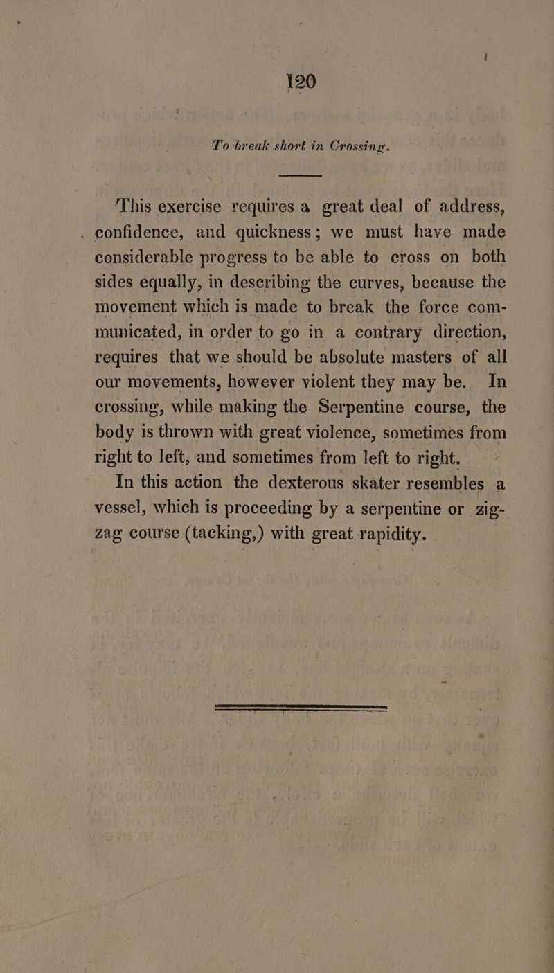 To break short in Crossing. N ‘This exercise requires a great deal of address, . confidence, and quickness; we must have made considerable progress to be able to cross on both sides equally, in describing the curves, because the movement which is made to break the force com- municated, in order to go in a contrary direction, requires that we should be absolute masters of all our movements, however violent they may be. In crossing, while making the Serpentine course, the body is thrown with great violence, sometimes from right to left, and sometimes from left to right. In this action the dexterous skater resembles a _vessel, which is proceeding by a serpentine or zig- zag course (tacking,) with great rapidity. |