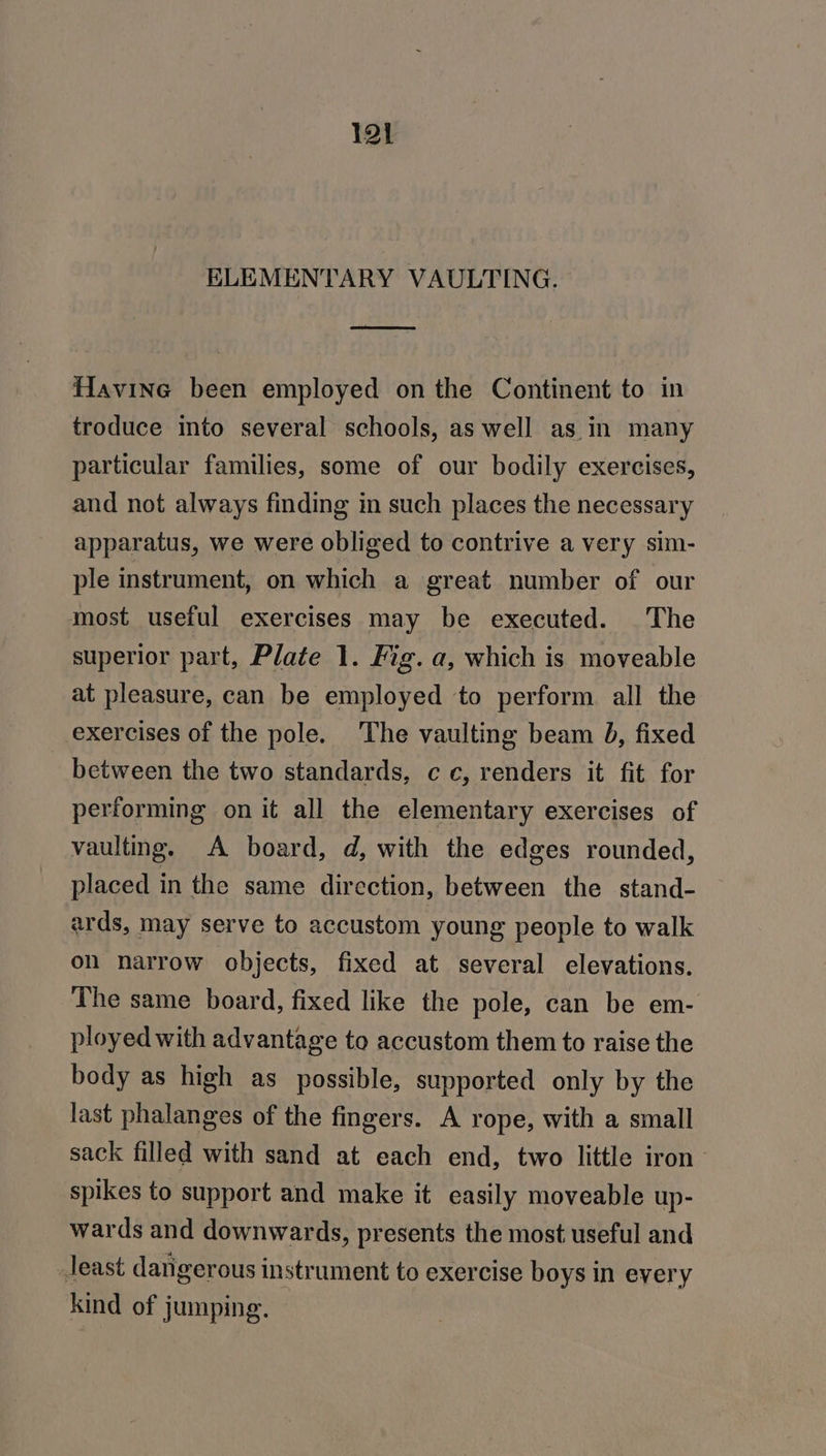 ELEMENTARY VAULTING. Havine been employed on the Continent to in troduce into several schools, as well as in many particular families, some of our bodily exercises, and not always finding in such places the necessary apparatus, we were obliged to contrive a very sim- ple instrument, on which a great number of our most useful exercises may be executed. The superior part, Plate 1. Fig. a, which is moveable at pleasure, can be employed to perform all the exercises of the pole. The vaulting beam 8, fixed between the two standards, cc, renders it fit for performing on it all the elementary exercises of vaulting. A board, d, with the edges rounded, placed in the same direction, between the stand- ards, may serve to accustom young people to walk on narrow objects, fixed at several elevations. The same board, fixed like the pole, can be em- ployed with advantage to accustom them to raise the body as high as possible, supported only by the last phalanges of the fingers. A rope, with a small sack filled with sand at each end, two little iron’ spikes to support and make it easily moveable up- wards and downwards, presents the most useful and Jeast dangerous instrument to exercise boys in every kind of jumping.