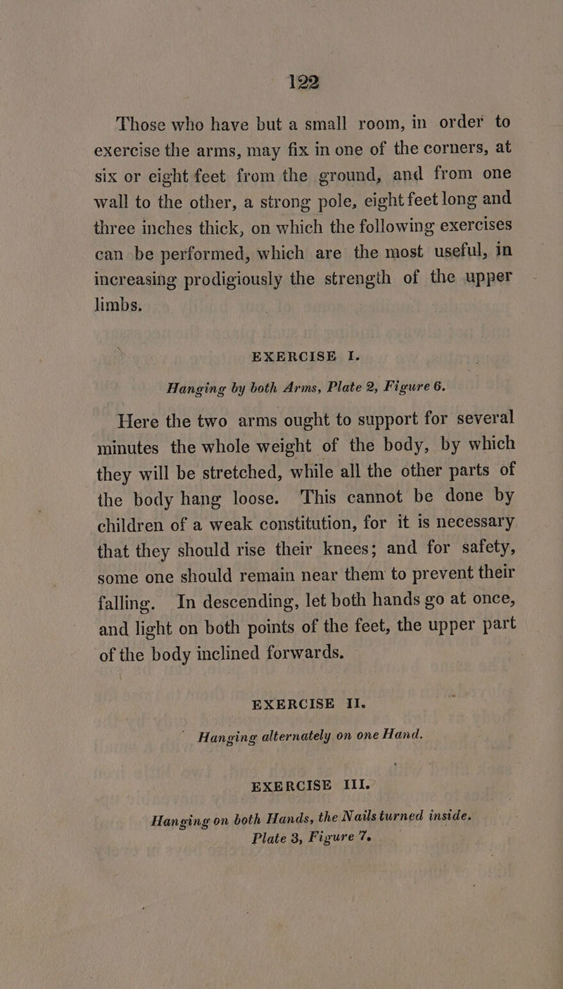 Those who have but a small room, in order to exercise the arms, may fix in one of the corners, at six or eight feet from the ground, and from one wall to the other, a strong pole, eight feet long and three inches thick, on which the following exercises can be performed, which are the most useful, in increasing prodigiously the strength of the upper limbs. | EXERCISE I. Hanging by both Arms, Plate 2, Figure 6. Here the two arms ought to support for several minutes the whole weight of the body, by which they will be stretched, while all the other parts of the body hang loose. This cannot be done by children of a weak constitution, for it is necessary that they should rise their knees; and for safety, some one should remain near them to prevent their falling. In descending, let both hands go at once, and light on both points of the feet, the upper part of the body inclined forwards. EXERCISE II. ' Hanging alternately on one Hand. EXE RCISE III. Hanging on both Hands, the Nails turned inside. Plate 3, Figure 7.